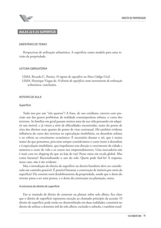 95FGV DIREITO RIO
direito de propriedade
AULAS 22 e 23: SUPERFÍCIE
Ementário de temas
Perspectivas de utilização urbanística. A superfície como modelo para uma re-
visão da propriedade.
LEITURA OBRIGATÓRIA
LIMA, Ricardo C. Pereira. O regime de superfície no Novo Código Civil.
LIMA, Henrique Viegas de. O direito de superfície como instrumento de ordenação
urbanística, conclusões.
ROTEIRO DE AULA
Superfície
Tudo isso por um “três quartos”? A frase, de uso cotidiano, encerra com pre-
cisão um dos graves problemas da realidade contemporânea urbana: o custo dos
terrenos. As famílias em geral passam muitos anos da sua vida pensando em adqui-
rir um imóvel, e já vimos a série de dificuldades encontradas, tanto do ponto de
vista dos direitos reais quanto do ponto de vista contratual. Há também evidente
influência do custo dos terrenos na especulação imobiliária, na desordem urbana
e no refreio ao crescimento econômico. É necessário desatar o nó, que é muito
maior do que pensamos, pois nem sempre consideramos o custo ínsito à desordem
e à especulação imobiliária, que impulsiona sem direção o crescimento da cidade e
aumenta o custo de vida e os custos nos empreendimentos. Uma mercadoria não
é mais cara no shopping do que na loja de rua? Pense nisso em escala global. Mas
como baratear? Racionalizando o uso do solo. Quem pode fazê-lo? A resposta,
nesse caso, não é tão evidente.
Mas a introdução do direito de superfície no direito brasileiro deve ser conside-
rada um caminho possível. É possível baratear a construção de imóveis por meio da
superfície? Ela consiste num desdobramento da propriedade, sendo que o dono do
terreno passa a ser uma pessoa, e o dono da construção ou plantação, outra.
A estrutura do direito de superfície
	
Em se tratando de direito de construir ou plantar sobre solo alheio, fica claro
que o direito de superfície representa exceção ao chamado princípio da acessão. O
direito de superfície pode então ser desmembrado em duas realidades: consistirá no
direito de utilizar o domínio útil do solo alheio, excluído o subsolo, e também resul-
 