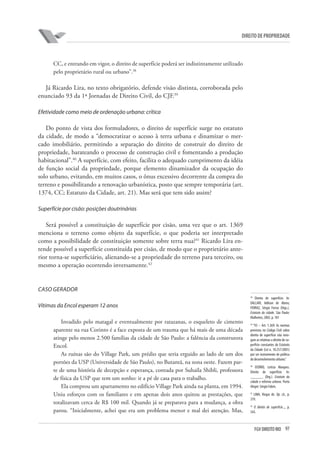 97FGV DIREITO RIO
direito de propriedade
CC, e entrando em vigor, o direito de superfície poderá ser indistintamente utilizado
pelo proprietário rural ou urbano”.38
Já Ricardo Lira, no texto obrigatório, defende visão distinta, corroborada pelo
enunciado 93 da 1ª Jornadas de Direito Civil, do CJF.39
Efetividade como meio de ordenação urbana: crítica
Do ponto de vista dos formuladores, o direito de superfície surge no estatuto
da cidade, de modo a “democratizar o acesso à terra urbana e dinamizar o mer-
cado imobiliário, permitindo a separação do direito de construir do direito de
propriedade, barateando o processo de construção civil e fomentando a produção
habitacional”.40
A superfície, com efeito, facilita o adequado cumprimento da idéia
de função social da propriedade, porque elemento dinamizador da ocupação do
solo urbano, evitando, em muitos casos, o ônus excessivo decorrente da compra do
terreno e possibilitando a renovação urbanística, posto que sempre temporária (art.
1374, CC; Estatuto da Cidade, art. 21). Mas será que tem sido assim?
Superfície por cisão: posições doutrinárias
Será possível a constituição de superfície por cisão, uma vez que o art. 1369
menciona o terreno como objeto da superfície, o que poderia ser interpretado
como a possibilidade de constituição somente sobre terra nua?41
Ricardo Lira en-
tende possível a superfície constituída por cisão, de modo que o proprietário ante-
rior torna-se superficiário, alienando-se a propriedade do terreno para terceiro, ou
mesmo a operação ocorrendo inversamente.42
CASO GERADOR
Vítimas da Encol esperam 12 anos
Invadido pelo matagal e eventualmente por ratazanas, o esqueleto de cimento
aparente na rua Corinto é a face exposta de um trauma que há mais de uma década
atinge pelo menos 2.500 famílias da cidade de São Paulo: a falência da construtora
Encol.
As ruínas são do Village Park, um prédio que seria erguido ao lado de um dos
portões da USP (Universidade de São Paulo), no Butantã, na zona oeste. Fazem par-
te de uma história de decepção e esperança, contada por Suhaila Shibli, professora
de física da USP que tem um sonho: ir a pé de casa para o trabalho.
Ela comprou um apartamento no edifício Village Park ainda na planta, em 1994.
Uniu esforços com os familiares e em apenas dois anos quitou as prestações, que
totalizavam cerca de R$ 100 mil. Quando já se preparava para a mudança, a obra
parou. “Inicialmente, achei que era um problema menor e mal dei atenção. Mas,
38
Direito de superfície. In:
DALLARI, Adilson de Abreu;
FERRAZ, Sérgio Ferraz (Orgs.).
Estatuto da cidade. São Paulo:
Malheiros, 2002. p. 181
39
“93 – Art. 1.369: As normas
previstas no Código Civil sobre
direito de superfície não revo-
gam as relativas a direito de su-
perfície constantes do Estatuto
da Cidade (Lei n. 10.257/2001)
por ser instrumento de política
de desenvolvimento urbano.”
40
OSÓRIO, Letícia Marques.
Direito de superfície. In:
______. (Org.). Estatuto da
cidade e reforma urbana. Porto
Alegre: Sérgio Fabris.
41
LIMA, Viegas de. Op. cit., p.
379.
42
O direito de superfície..., p.
543.
 