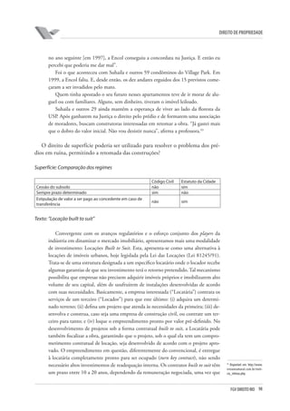 98FGV DIREITO RIO
direito de propriedade
no ano seguinte [em 1997], a Encol conseguiu a concordata na Justiça. E então eu
percebi que poderia me dar mal”.
Foi o que aconteceu com Suhaila e outros 59 condôminos do Village Park. Em
1999, a Encol faliu. E, desde então, os dez andares erguidos dos 15 previstos come-
çaram a ser invadidos pelo mato.
Quem tinha apostado o seu futuro nesses apartamentos teve de ir morar de alu-
guel ou com familiares. Alguns, sem dinheiro, tiveram o imóvel leiloado.
Suhaila e outros 29 ainda mantêm a esperança de viver ao lado da floresta da
USP. Após ganharem na Justiça o direito pelo prédio e de formarem uma associação
de moradores, buscam construtoras interessadas em retomar a obra. “Já gastei mais
que o dobro do valor inicial. Não vou desistir nunca”, afirma a professora.43
O direito de superfície poderia ser utilizado para resolver o problema dos pré-
dios em ruína, permitindo a retomada das construções?
Superfície: Comparação dos regimes
Código Civil Estatuto da Cidade
Cessão do subsolo não sim
Sempre prazo determinado sim não
Estipulação de valor a ser pago ao concedente em caso de
transferência
não sim
Texto: “Locação built to suit”
Convergente com os avanços regulatórios e o esforço conjunto dos players da
indústria em dinamizar o mercado imobiliário, apresentamos mais uma modalidade
de investimento: Locações Built to Suit. Esta, apresenta-se como uma alternativa à
locações de imóveis urbanos, hoje legislada pela Lei das Locações (Lei 81245/91).
Trata-se de uma estrutura designada a um específico locatário onde o locador recebe
algumas garantias de que seu investimento terá o retorno pretendido. Tal mecanismo
possibilita que empresas não precisem adquirir imóveis próprios e imobilizarem alto
volume de seu capital, além de usufruírem de instalações desenvolvidas de acordo
com suas necessidades. Basicamente, a empresa interessada (“Locatária”) contrata os
serviços de um terceiro (“Locador”) para que este último: (i) adquira um determi-
nado terreno; (ii) defina um projeto que atenda às necessidades da primeira; (iii) de-
senvolva e construa, caso seja uma empresa de construção civil, ou contrate um ter-
ceiro para tanto; e (iv) loque o empreendimento pronto por valor pré-definido. No
desenvolvimento de projetos sob a forma contratual built to suit, a Locatária pode
também fiscalizar a obra, garantindo que o projeto, sob o qual ela tem um compro-
metimento contratual de locação, seja desenvolvido de acordo com o projeto apro-
vado. O empreendimento em questão, diferentemente do convencional, é entregue
à locatária completamente pronto para ser ocupado (turn key contract), não sendo
necessário altos investimentos de readequação interna. Os contratos built to suit têm
um prazo entre 10 a 20 anos, dependendo da remuneração negociada, uma vez que
43
Disponível em: http://www.
vivianeamaral.com.br/noti-
cia_vitimas.php.
 