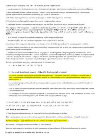 28) Com relação aos direitos reais sobre coisas alheias, assinale a opção correta.
a) Aquele que exercer o direito de excussão tem o direito de receber primeiro, independentemente da ordem dos registros da hipoteca.
b) Dado determinado bem em garantia, executada a hipoteca, caso o produto não baste para pagamento da dívida e das despesas
judiciais, o devedorficará desobrigado do restante,já que se trata de garantia real.
c) Os direitos reais de garantia são acessórios,ao passo que os direitos reais de gozo são autônomos.
d) O penhor tem por objeto, exclusivamente, bens móveis e a hipoteca, bens imóveis.
e) A lei proíbe tanto aos cônjuges quanto aos conviventes gravarde ônus reais os bens imóveis sem autorização do outro.
29) A hipoteca, anticrese e penhor são espécies de direito real de garantia e, nas dívidas assim garantidas, o bem dado em
garantia fica sujeito, por vínculo real, ao cumprimento da obrigação (Código Civil, art. 1.419). Adstrito aos termos e
características próprias da garantia hipotecária, pignoratícia e anticrética, assinale as assertivas abaixo com (V) verdadeiro ou
(F) falso.
( ) Só os bens que se podem alienar poderão serdados em penhor,anticrese ou hipoteca.
( ) Determinados bens,por suas características próprias, ainda que passíveis de alienação,
não podemser dados em garantia hipotecária, como é o caso do bem de família, protegido por lei contra a execução e penhora.
( ) O credor anticrético tem direito de reter em seu poder o bem, enquanto a dívida não for paga, mas extinguese esse direito decorridos
quinze anos da data da sua constituição.
( ) Recaindo duas hipotecas sobre o mesmo imóvel, não pagando o devedora primeira obrigação garantida, no vencimento, pode o
credor da segunda hipoteca promoverlhe a extinção (da primeira), consignando a importância e citando o primeiro credor para recebêla
e o devedor para pagála; não adimplida a obrigação pelo devedor, efetuado o pagamento pelo segundo credor,ficará subrogado nos
direitos da hipoteca anterior, sem prejuízo dos que detém pela segunda hipoteca contra o devedorcomum.
Assinale a alternativa que apresenta a sequência correta, de cima para baixo:
a) F V F V. b) V F V F. c) F V F F. d) V F V V.
30 - Em relação à qualificação da posse, o Código Civil Brasileiro dispõe o seguinte:
a) é caso de usucapião especial aquele assegurado tanto pelo Código Civil vigente, como pela Constituição Federal de 1988, e
existe com a finalidade de extinguir os latifúndios em favor de colonos fixados na terra, ensejando uma forma democrática de
reforma agrária. X
b) o justo título gera presunção de boa-fé que repugna ao direito, ou seja, mesmo sendo adquirida a posse mediante turbação, ou
mediante esbulho.
c) em se tratando de composse,apenas o possuidormajoritário pode utilizar os interditos possessórios contra terceiros que venham
a perturbar a composse.
d) a modalidade de usucapião que independe de boa-fé ou justo título ocorre tanto para móveis como para imóveis em prazos leg ais
estabelecidos,sendo conhecida pela lei e pela doutrina como usucapião ordinário ou legal.
1) E 9) E 17) A 25) E 2) E 10) A 18) Errado 26) A 3) E 11) A 19) D 27) A 4) D 12) A 20) C 28) C
5) C 13) A 21) D 29) D 6) A 14) A 22) Errado 30) A 7) A 15) A 23) E 8) E 16) Certo 24) C
65- É direito do usufrutuário de:
(A) fazer despesas ordinárias e comuns de conservação dos bens no estado emque os recebeu.
(B) inventariar, a suas expensas,os bens móveis que receber, determinando o estado em que se acham e estimando o seu valor.
(C) não ser obrigado a pagar deteriorações da coisa advindas do exercício regular do usufruto. X
(D) autorizar a mudança da destinação econômica da coisa usufruída.
(E) aceitar a sub-rogação da indenização de danos causados porterceiro ou do valor da desapropriação no ônus do usufruto.
36. Analise as proposições e assinale a única alternativa correta.
 