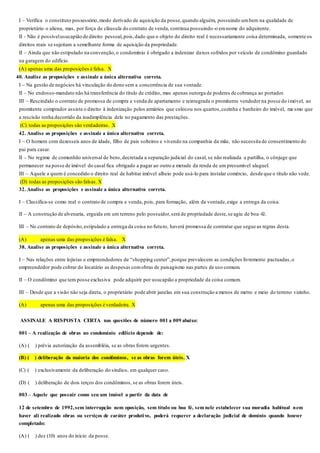I – Verifica o constituto possessório,modo derivado de aquisição da posse,quando alguém, possuindo umbem na qualidade de
proprietário o aliena, mas, por força de cláusula do contrato de venda, continua possuindo-o emnome do adquirente.
II - Não é possívelusucapião de direito pessoal,pois,dado que o objeto do direito real é necessariamente coisa determinada, somente os
direitos reais se sujeitam a semelhante forma de aquisição da propriedade.
II – Ainda que não estipulado na convenção,o condomínio é obrigado a indenizar danos sofridos por veículo de condômino guardado
na garagem do edifício.
(A) apenas uma das proposições é falsa. X
40. Analise as proposições e assinale a única alternativa correta.
I – Na gestão de negócios há vinculação do dono sem a concorrência de sua vontade.
II – No endosso-mandato não há transferência do título de crédito, mas apenas outorga de poderes de cobrança ao portador.
III – Rescindido o contrato de promessa de compra e venda de apartamento e reintegrada o promitente vendedorna posse do imóvel, ao
promitente comprador assiste o direito à indenização pelos armários que colocou nos quartos,cozinha e banheiro do imóvel, me smo que
a rescisão tenha decorrido da inadimplência dele no pagamento das prestações.
(C) todas as proposições são verdadeiras. X
42. Analise as proposições e assinale a única alternativa correta.
I – O homem com dezesseis anos de idade, filho de pais solteiros e vivendo na companhia da mãe, não necessita de consentimento do
pai para casar.
II – No regime de comunhão universal de bens,decretada a separação judicial do casal, se não realizada a partilha, o cônjuge que
permanecer na posse de imóvel do casal fica obrigado a pagar ao outro a metade da renda de um presumível aluguel.
III – Aquele a quem é concedido o direito real de habitar imóvel alheio pode usá-lo para instalar comércio, desde que o título não vede.
(D) todas as proposições são falsas. X
32. Analise as proposições e assinale a única alternativa correta.
I – Classifica-se como real o contrato de compra e venda, pois, para formação, além da vontade,exige a entrega da coisa.
II – A construção de alvenaria, erguida em um terreno pelo possuidor,será de propriedade deste,se agiu de boa-fé.
III – No contrato de depósito,estipulado a entrega da coisa no futuro, haverá promessa de contratar que segue as regras desta.
(A) apenas uma das proposições é falsa. X
38. Analise as proposições e assinale a única alternativa correta.
I – Nas relações entre lojistas e empreendedores de “shopping center”,porque prevalecem as condições livremente pactuadas,o
empreendedor pode cobrar do locatário as despesas comobras de paisagismo nas partes de uso comum.
II – O condômino que tem posse exclusiva pode adquirir por usucapião a propriedade da coisa comum.
III – Desde que a visão não seja direta, o proprietário pode abrir janelas em sua construção a menos de metro e meio do terreno vizinho.
(A) apenas uma das proposições é verdadeira. X
ASSINALE A RESPOSTA CERTA nas questões de número 001 a 009 abaixo:
001 – A realização de obras no condomínio edilício depende de:
(A) (__) prévia autorização da assembléia, se as obras forem urgentes.
(B) (__) deliberação da maioria dos condôminos, se as obras forem úteis. X
(C) (__) exclusivamente da deliberação do síndico, em qualquer caso.
(D) (__) deliberação de dois terços dos condôminos, se as obras forem úteis.
003 – Aquele que possuir como seu um imóvel a partir da data de
12 de setembro de 1992,sem interrupção nem oposição, sem título ou boa fé, sem nele estabelecer sua moradia habitual nem
haver ali realizado obras ou serviços de caráter produtivo, poderá requerer a declaração judicial de domínio quando houver
completado:
(A) (__) dez (10) anos do início da posse.
 