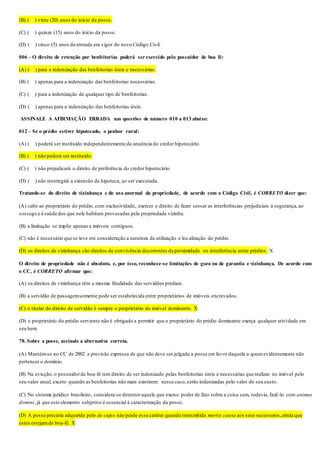 (B) (__) vinte (20) anos do início da posse.
(C) (__) quinze (15) anos do início da posse.
(D) (__) cinco (5) anos da entrada em vigor do novo Código Civil.
006 – O direito de retenção por benfeitorias poderá ser exercido pelo possuidor de boa fé:
(A) (__) para a indenização das benfeitorias úteis e necessárias.
(B) (__) apenas para a indenização das benfeitorias necessárias.
(C) (__) para a indenização de qualquer tipo de benfeitorias.
(D) (__) apenas para a indenização das benfeitorias úteis.
ASSINALE A AFIRMAÇÃO ERRADA nas questões de número 010 a 013 abaixo:
012 – Se o prédio estiver hipotecado, o penhor rural:
(A) (__) poderá ser instituído independentemente da anuência do credor hipotecário.
(B) (__) não poderá ser instituído.
(C) (__) não prejudicará o direito de preferência do credor hipotecário.
(D) (__) não restringirá a extensão da hipoteca, ao ser executada.
Tratando-se do direito de vizinhança e do uso anormal da propriedade, de acordo com o Código Civil, é CORRETO dizer que:
(A) cabe ao proprietário do prédio, com exclusividade, exercer o direito de fazer cessar as interferências prejudiciais à segurança,ao
sossego e à saúde dos que nele habitam provocadas pela propriedade vizinha.
(B) a limitação se impõe apenas a imóveis contíguos.
(C) não é necessário que se leve em consideração a natureza da utilização e localização do prédio.
(D) os direitos de vizinhança são direitos de convivência decorrentes da proximidade ou interferência entre prédios. X
O direito de propriedade não é absoluto, e, por isso, reconhece-se limitações de gozo ou de garantia e vizinhança. De acordo com
o CC, é CORRETO afirmar que:
(A) os direitos de vizinhança têm a mesma finalidade das servidões prediais.
(B) a servidão de passagemsomente pode ser estabelecida entre proprietários de imóveis encravados.
(C) o titular do direito de servidão é sempre o proprietário do imóvel dominante. X
(D) o proprietário do prédio serviente não é obrigado a permitir que o proprietário do prédio dominante exerça qualquer atividade em
seu bem.
78. Sobre a posse, assinale a alternativa correta.
(A) Mantém-se no CC de 2002 a previsão expressa de que não deve ser julgada a posse em favor daquele a quemevidentemente não
pertencer o domínio.
(B) Na evicção, o possuidorde boa-fé tem direito de ser indenizado pelas benfeitorias úteis e necessárias que realizar no imóvel pelo
seu valor atual, exceto quando as benfeitorias não mais existirem: nesse caso,serão indenizadas pelo valor do seu custo.
(C) No sistema jurídico brasileiro, considera-se detentoraquele que exerce poder de fato sobre a coisa sem, todavia, fazê-lo com animus
domini, já que este elemento subjetivo é essencial à caracterização da posse.
(D) A posse precária adquirida pelo de cujus não perde esse caráter quando transmitida mortis causa aos seus sucessores,ainda que
estes estejamde boa-fé. X
 