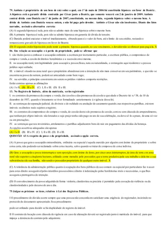 79. Antônio é proprietário de um bem de raiz sobre o qual, em 1° de maio de 2006 foi constituída hipoteca em favor de Beatriz.
A hipoteca está a garantir dívida contraída por César junto a Beatriz, que somente vencerá em 2 de janeiro de 2009. Antônio
contrai dívida com Daniela em 1° de junho de 2007,constituindo, na mesma data, segunda hipoteca sobre o mesmo bem. A
dívida de Antônio com Daniela venceu ontem, e não foi paga pelo devedor. Antônio e César não são insolventes. Diante dos fatos
narrados, assinale a alternativa correta:
(A) A segunda hipoteca é nula, pois não se admite mais de uma hipoteca sobre o mesmo bem.
(B) A primeira hipoteca é nula, pois não se admite hipoteca em garantia de dívida de terceiro.
(C) Daniela poderá executar o imóvel imediatamente, obtendo para si o valor do bem, até o limite de seu crédito, restando o
remanescente gravado de hipoteca em favor de Beatriz.
(D) O segundo credorhipotecário pode remir a primeira hipoteca quando,no seu vencimento, o devedornão se oferecer para pag á-la. X
06. Em relação ao usucapião e à perda da propriedade, pode-se afirmar que
I. são títulos justos a embasar o usucapião ordinário a escritura por instrumento particular, a escritura pública, o compromisso de
compra e venda,a cessão de direitos hereditários e a sucessão emsi mesma;
II. no usucapião rural, tem legitimidade para usucapira pessoa física, nata ou naturalizada, o estrangeiro aqui residente e a pessoa
jurídica aqui sediada;
III. o imóvel situado na zona rural que o proprietário abandonarcom a intenção de não mais conservar em seu patrimônio, e que não se
encontra na posse de outrem, poderá ser arrecadado como bem vago;
IV. na servidão, o princípio consistente em serem os prédios vizinhos comporta restrições.
Estão corretas apenas as afirmações
(A) I e II. (B) III e IV. (C) I, II e III. (D) II e III.
13. No Registro de Imóveis, além da matrícula, serão registrados
I. os contratos de promessa de compra e venda, das cessões e das promessas de cessão a que alude o Decreto -lei n.o 58, de 10 de
dezembro de 1937, quando o loteamento se tiver formalizado anteriormente à vigência dessa lei;
II. as sentenças de separação judicial, de divórcio e de nulidade ou anulação de casamento quando,nas respectivas partilhas, existem
imóveis ou direitos reais sujeitos a registro;
III. os contratos de compromisso de compra e venda, de cessão deste e de promessa de cessão,comou sem cláusula de arrependimento,
que tenhampor objeto imóveis não loteados e cujo preço tenha sido pago no ato de sua celebração, ou deva sê-lo a prazo, de uma só vez
ou em prestações;
IV. as sentenças que nos inventários,arrolamentos e partilhas adjudicarem bens de raiz em pagamento das dívidas da herança.
As opções assertivas adequadas são apenas
(A) I e II. (B) III e IV. (C) I, II e III. (D) II e III.
QUESTÃO 63 A respeito da posse e da propriedade, assinale a opção correta.
(A) A posse que gera a usucapião extraordinária, ordinária ou especial é aquela exercida por alguém com ânimo de proprietário e sobre
coisa certa, não podendo serreclamada sobre coisa incerta, salvo quando se tratar de composse de coisa indivisa.
(B) Gera a usucapião a posse ininterrupta e sem oposição,com ânimo de dono, por cinco anos ininterruptos,de área de terra e m zona
rural não superior a cinqüenta hectares,utilizada como moradia pelo possuidor,que a torne produtiva pelo seu trabalho e dela tire a sua
subsistência e de sua família, não sendo o possuidorproprietário de qualquer outro imóvel. X
(C) A tolerância da administração pública quanto à ocupação dos bens públicos de uso comum ou especial por particulares faz n ascer
para estes direito assegurávelpelos interditos possessórios e direito à indenização pelas benfeitorias úteis e necessárias, o que lhes
assegura a prerrogativa de retenção.
(D) O convalescimento da posse adquirida de forma violenta, clandestina ou precária é permitido pela cessação da violência ou da
clandestinidade e pelo decurso de ano e dia.
75 Julgue os próximos os itens, relativos à Lei dos Registros Públicos.
I O procedimento de dúvida ocorre sempre que uma pessoa não concorda em satisfazer uma exigência do registrador, insistindo no
protocolo do documento apresentado.Esse procedimento
pode ser utilizado para decidir se há duplicidade de registro do imóvel.
II O contrato de locação com cláusula de vigência em caso de alienação deverá ser registrado junto à matrícula do imóvel, para que
impeça a denúncia do contrato pelo adquirente.
 