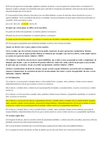 III Os atos de registro em sentido amplo englobam a matrícula do imóvel, os atos de registro em sentido estrito e as averbaçõ es.À
matrícula se aplica o princípio da unitariedade, pelo qual a cada imóvel corresponde uma matrícula e pelo qual uma mesma matrícula
não pode abranger mais de um imóvel.
IV A prenotação de título referente a bem imóvel tem seus efeitos limitados ao prazo de trinta dias, dentro do qual deve oco rrer o
registro imobiliário. Se for suscitada dúvida,ela deve ser dirimida antes do encerramento do prazo legal, sob pena de a prenotação ser
cancelada. Estão certos apenas os itens
(A) I e III. (B) I e IV. (C) II e III. (D) II e IV.
48.Aquele que semeia, planta ou edifica em terreno alheio:
(A) ganha,em desfavordo proprietário, as sementes, plantas e construções;
(B) perde, em proveito do proprietário, as sementes,plantas e construções;
(C) perde, em proveito do proprietário o que plantou e construiu,mas tem direito à indenização, caso tenha procedido de boa-fé;X
(D) deverá pagar ao proprietário pelas benfeitorias realizadas no imóvel sem a devida autorização.
Quanto aos direitos reais e à posse, julgue os itens seguintes.
144 As servidões, que são restrições existentes em um prédio em proveito de outro, pertencentes a proprietários distintos,
constituem-se por meio de negócio jurídico bilateral ou unilateral, por usucapião e por interesse coletivo, sendo exigido registro
no cartório de registro de imóveis. Gabarito: CERTO
145 A hipoteca é um direito real, inscrito no registroimobiliário, que se adere à coisa, assegurando ao credor o cumprimento da
obrigação pelo devedor, e, por ser um direito de garantia indivisível, confere-lhe, ainda, o direito de perseguir a coisa em mãos
de quem quer que se encontre, até que seu crédito seja plenamente satisfeito. Gabarito: CERTO
146 Para o reconhecimento do direito de retenção, seja por acessões, seja por benfeitorias necessárias,úteis ou voluptuárias,
exigem-se a demonstração da coexistência da posse de um determinado bem imóvel e a prova da propriedade dos bens a serem
indenizados. Gabarito: ERRADO
63- São hipotecáveis:
(A) os imóveis e seus acessórios; o domínio direto e o útil; estrada de ferro; as jazidas, minas, pedreiras e demais recursos minerais,
independentemente do solo em que se acham; os navios e as aeronaves.
(B) os imóveis; o domínio direto; o direito de uso especial para fins de moradia, as estradas de ferro, os navios, as aero naves e o direito
real de uso.
(C) os imóveis e os seus acessórios; as jazidas, minas, pedreiras e demais recursos minerais; a propriedade superficiária; as estradas de
ferro, os navios e as aeronaves.
(D) os imóveis e os acessórios dos imóveis, conjuntamente com eles; o domínio direto e o domínio útil; as estradas de ferro; as jazidas,
minas, pedreiras e demais recursos minerais, potenciais de energia hidráulica, independentemente do solo em que se acham; os navios;
as aeronaves; o direito de uso especial para fins de moradia; o direito real de uso e a propriedade superficiária. X
(E) os imóveis; o domínio direto e o útil; as estradas de ferro; as jazidas, minas, pedreiras e demais recursos minerais, pot enciais de
energia hidráulica, independentemente do solo em que se acham; aeronaves; navios,o direito real de uso e a propriedade superficiária.
70- Assinale a opção falsa.
(A) O registro de imóveis, além de constituir o direito de propriedade imobiliária e o direito real sobre coisa alheia, apres enta o efeito da
prioridade, decorrente da ordem de prenotação do título.
(B) A cessão de direito hereditário não é suscetívelde registro porque tem por objeto uma universalidade de direitos.
(C) A ocupação de terreno não aforado, em faixa de marinha que, por não criar direito real, será insuscetível de registro.
 