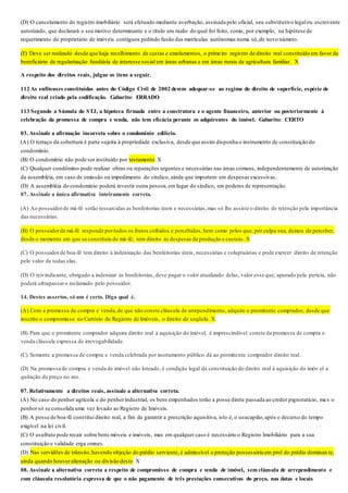 (D) O cancelamento do registro imobiliário será efetuado mediante averbação, assinada pelo oficial, seu substitutivo legalou escrevente
autorizado, que declarará o seu motivo determinante e o título em razão do qual foi feito, como, por exemplo, na hipótese de
requerimento do proprietário de imóveis contíguos pedindo fusão das matrículas autônomas numa só,de novo número.
(E) Deve ser realizado desde que haja recolhimento de custas e emolumentos, o primeiro registro de direito real constituído em favor de
beneficiário de regularização fundiária de interesse social em áreas urbanas e em áreas rurais de agricultura familiar. X
A respeito dos direitos reais, julgue os itens a seguir.
112 As enfiteuses constituídas antes do Código Civil de 2002 devem adequar-se ao regime do direito de superfície, espécie de
direito real criado pela codificação. Gabarito: ERRADO
113 Segundo a Súmula do STJ, a hipoteca firmada entre a construtora e o agente financeiro, anterior ou posteriormente à
celebração da promessa de compra e venda, não tem eficácia perante os adquirentes do imóvel. Gabarito: CERTO
03. Assinale a afirmação incorreta sobre o condomínio edilício.
(A) O terraço da cobertura é parte sujeita à propriedade exclusiva, desde que assim disponha o instrumento de constituição do
condomínio.
(B) O condomínio não pode ser instituído por testamento.X
(C) Qualquer condômino pode realizar obras ou reparações urgentes e necessárias nas áreas comuns, independentemente de autorização
da assembléia, em caso de omissão ou impedimento do síndico, ainda que importem em despesas excessivas.
(D) A assembléia do condomínio poderá investir outra pessoa,em lugar do síndico, em poderes de representação.
07. Assinale a única afirmativa inteiramente correta.
(A) Ao possuidorde má-fé serão ressarcidas as benfeitorias úteis e necessárias,mas só lhe assiste o direito de retenção pela importância
das necessárias.
(B) O possuidorde má-fé responde portodos os frutos colhidos e percebidos,bem como pelos que, por culpa sua, deixou de perceber,
desde o momento em que se constituiu de má-fé; tem direito às despesas de produção e custeio. X
(C) O possuidorde boa-fé tem direito à indenização das benfeitorias úteis, necessárias e voluptuárias e pode exercer direito de retenção
pelo valor de todas elas.
(D) O reivindicante, obrigado a indenizar as benfeitorias, deve pagar o valor atualizado delas, valor esse que, apurado pela perícia, não
poderá ultrapassaro reclamado pelo possuidor.
14. Destes assertos, só um é certo. Diga qual é.
(A) Com a promessa de compra e venda,de que não conste cláusula de arrependimento, adquire o promitente comprador, desde que
inscrito o compromisso no Cartório de Registro de Imóveis, o direito de seqüela. X
(B) Para que o promitente comprador adquira direito real à aquisição do imóvel, é imprescindível conste da promessa de compra e
venda cláusula expressa de irrevogabilidade.
(C) Somente a promessa de compra e venda celebrada por instrumento público dá ao promitente comprador direito real.
(D) Na promessa de compra e venda de imóvel não loteado, é condição legal da constituição do direito real à aquisição do imóv el a
quitação do preço no ato.
07. Relativamente a direitos reais, assinale a alternativa correta.
(A) No caso do penhor agrícola e do penhorindustrial, os bens empenhados terão a posse direta passada ao credor pignoratício, ma s o
penhorsó se consolida uma vez levado ao Registro de Imóveis.
(B) A posse de boa-fé constitui direito real, a fim de garantir a prescrição aquisitiva, isto é, o usucapião,após o decurso do tempo
exigível na lei civil.
(C) O usufruto pode recair sobre bens móveis e imóveis, mas em qualquer caso é necessário o Registro Imobiliário para a sua
constituição e validade erga omnes.
(D) Nas servidões de trânsito,havendo objeção do prédio serviente, é admissível a proteção possessória em prol do prédio dominan te,
ainda quando houveralienação ou divisão deste. X
08. Assinale a alternativa correta a respeito de compromisso de compra e venda de imóvel, sem cláusula de arrependimento e
com cláusula resolutória expressa de que o não pagamento de três prestações consecutivas do preço, nas datas e locais
 