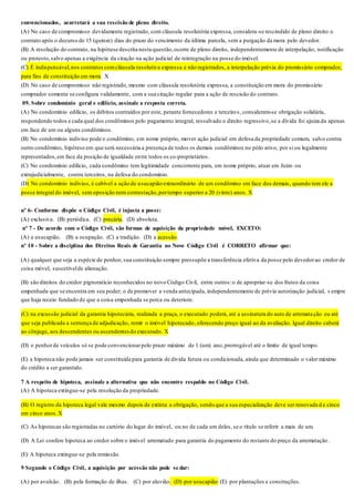 convencionados, acarretará a sua rescisão de pleno direito.
(A) No caso de compromisso devidamente registrado, com cláusula resolutória expressa, considera-se rescindido de pleno direito o
contrato após o decurso de 15 (quinze) dias do prazo do vencimento da última parcela, sem a purgação da mora pelo devedor.
(B) A resolução do contrato, na hipótese descrita nesta questão,ocorre de pleno direito, independentemente de interpelação, notificação
ou protesto,salvo apenas a exigência da citação na ação judicial de reintegração na posse do imóvel.
(C) É indispensável,nos contratos comcláusula resolutiva expressa e não registrados, a interpelação prévia do promissário comprador,
para fins de constituição em mora. X
(D) No caso de compromisso não registrado, mesmo com cláusula resolutória expressa, a constituição em mora do promissário
comprador somente se configura validamente, com a sua citação regular para a ação de rescisão do contrato.
09. Sobre condomínio geral e edilício, assinale a resposta correta.
(A) No condomínio edilício, os débitos contraídos por este, perante fornecedores e terceiros, consideram-se obrigação solidária,
respondendo todos e cada qual dos condôminos pelo pagamento integral, ressalvado o direito regressivo,se a dívida foi ajuiza da apenas
em face de um ou alguns condôminos.
(B) No condomínio indiviso pode o condômino, em nome próprio, mover ação judicial em defesa da propriedade comum, salvo contra
outro condômino, hipótese em que será necessária a presença de todos os demais condôminos no pólo ativo, por si ou legalmente
representados,em face da posição de igualdade entre todos os co-proprietários.
(C) No condomínio edilício, cada condômino tem legitimidade concorrente para, em nome próprio, atuar em Juízo ou
extrajudicialmente, contra terceiros, na defesa do condomínio.
(D) No condomínio indiviso, é cabível a ação de usucapião extraordinário de um condômino em face dos demais, quando tem ele a
posse integral do imóvel, sem oposição nem contestação,portempo superior a 20 (vinte) anos. X
nº 6- Conforme dispõe o Código Civil, é injusta a posse:
(A) exclusiva. (B) periódica. (C) precária. (D) absoluta.
nº 7 - De acordo com o Código Civil, são formas de aquisição da propriedade móvel, EXCETO:
(A) a usucapião. (B) a ocupação. (C) a tradição. (D) a acessão.
nº 10 - Sobre a disciplina dos Direitos Reais de Garantia no Novo Código Civil é CORRETO afirmar que:
(A) qualquer que seja a espécie de penhor, sua constituição sempre pressupõe a transferência efetiva da posse pelo devedorao credor de
coisa móvel, suscetívelde alienação.
(B) são direitos do credor pignoratício reconhecidos no novo Código Civil, entre outros:o de apropriar-se dos frutos da coisa
empenhada que se encontra em seu poder; o de promover a venda antecipada, independentemente de prévia autorização judicial, s empre
que haja receio fundado de que a coisa empenhada se perca ou deteriore.
(C) na excussão judicial da garantia hipotecária, realizada a praça, o executado poderá, até a assinatura do auto de arrematação ou até
que seja publicada a sentença de adjudicação, remir o imóvel hipotecado, oferecendo preço igual ao da avaliação. Igual direito caberá
ao cônjuge, aos descendentes ou ascendentesdo executado. X
(D) o penhorde veículos só se pode convencionarpelo prazo máximo de 1 (um) ano,prorrogável até o limite de igual tempo.
(E) a hipoteca não pode jamais ser constituída para garantia de dívida futura ou condicionada, ainda que determinado o valor máximo
do crédito a ser garantido.
7 A respeito de hipoteca, assinale a alternativa que não encontre respaldo no Código Civil.
(A) A hipoteca extingue-se pela resolução da propriedade.
(B) O registro da hipoteca legal vale mesmo depois de extinta a obrigação, sendo que a sua especialização deve ser renovada d e cinco
em cinco anos. X
(C) As hipotecas são registradas no cartório do lugar do imóvel, ou no de cada um deles, se o título se referir a mais de um.
(D) A Lei confere hipoteca ao credor sobre o imóvel arrematado para garantia do pagamento do restante do preço da arrematação .
(E) A hipoteca extingue-se pela remissão.
9 Segundo o Código Civil, a aquisição por acessão não pode se dar:
(A) por avulsão. (B) pela formação de ilhas. (C) por aluvião. (D) por usucapião.(E) por plantações e construções.
 
