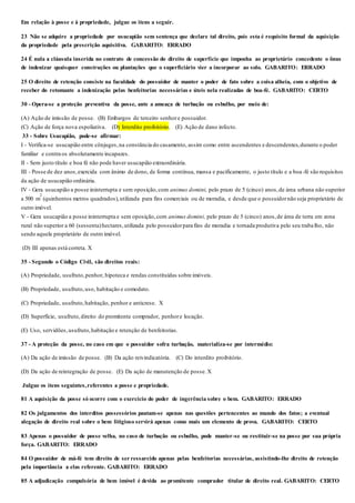 Em relação à posse e à propriedade, julgue os itens a seguir.
23 Não se adquire a propriedade por usucapião sem sentença que declare tal direito, pois esta é requisito formal da aquisição
da propriedade pela prescrição aquisitiva. GABARITO: ERRADO
24 É nula a cláusula inserida no contrato de concessão do direito de superfície que imponha ao proprietário concedente o ônus
de indenizar quaisquer construções ou plantações que o superficiário vier a incorporar ao solo. GABARITO: ERRADO
25 O direito de retenção consiste na faculdade do possuidor de manter o poder de fato sobre a coisa alheia, com o objetivo de
receber do retomante a indenização pelas benfeitorias necessárias e úteis nela realizadas de boa-fé. GABARITO: CERTO
30 - Opera-se a proteção preventiva da posse, ante a ameaça de turbação ou esbulho, por meio de:
(A) Ação de imissão de posse. (B) Embargos de terceiro senhore possuidor.
(C) Ação de força nova espoliativa. (D) Interdito proibitório. (E) Ação de dano infecto.
33 - Sobre Usucapião, pode-se afirmar:
I - Verifica-se usucapião entre cônjuges,na constância do casamento, assim como entre ascendentes e descendentes,durante o poder
familiar e contra os absolutamente incapazes.
II - Sem justo título e boa fé não pode haver usucapião extraordinária.
III - Posse de dez anos,exercida com ânimo de dono, de forma contínua, mansa e pacificamente, o justo título e a boa-fé são requisitos
da ação de usucapião ordinária.
IV - Gera usucapião a posse ininterrupta e sem oposição,com animus domini, pelo prazo de 5 (cinco) anos,de área urbana não superior
a 500 m
2
(quinhentos metros quadrados),utilizada para fins comerciais ou de moradia, e desde que o possuidornão seja proprietário de
outro imóvel.
V - Gera usucapião a posse ininterrupta e sem oposição,com animus domini, pelo prazo de 5 (cinco) anos,de área de terra em zona
rural não superior a 60 (sessenta)hectares,utilizada pelo possuidorpara fins de moradia e tornada produtiva pelo seu trabalho, não
sendo aquele proprietário de outro imóvel.
(D) III apenas está correta. X
35 - Segundo o Código Civil, são direitos reais:
(A) Propriedade, usufruto,penhor, hipoteca e rendas constituídas sobre imóveis.
(B) Propriedade, usufruto,uso, habitação e comodato.
(C) Propriedade, usufruto,habitação, penhor e anticrese. X
(D) Superfície, usufruto,direito do promitente comprador, penhore locação.
(E) Uso, servidões,usufruto,habitação e retenção de benfeitorias.
37 - A proteção da posse, no caso em que o possuidor sofra turbação, materializa-se por intermédio:
(A) Da ação de imissão de posse. (B) Da ação reivindicatória. (C) Do interdito proibitório.
(D) Da ação de reintegração de posse. (E) Da ação de manutenção de posse. X
Julgue os itens seguintes,referentes a posse e propriedade.
81 A aquisição da posse só ocorre com o exercício do poder de ingerência sobre o bem. GABARITO: ERRADO
82 Os julgamentos dos interditos possessórios pautam-se apenas nas questões pertencentes ao mundo dos fatos; a eventual
alegação de direito real sobre o bem litigioso servirá apenas como mais um elemento de prova. GABARITO: CERTO
83 Apenas o possuidor de posse velha, no caso de turbação ou esbulho, pode manter-se ou restituir-se na posse por sua própria
força. GABARITO: ERRADO
84 O possuidor de má-fé tem direito de ser ressarcido apenas pelas benfeitorias necessárias, assistindo-lhe direito de retenção
pela importância a elas referente. GABARITO: ERRADO
85 A adjudicação compulsória de bem imóvel é devida ao promitente comprador titular de direito real. GABARITO: CERTO
 