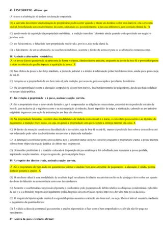 42. É INCORRETO afirmar que
(A) o uso e a habitação só podem ter duração temporária.
(B) a servidão decorrente da destinação do proprietário pode ocorrer quando o titular do domínio sobre dois imóveis cria serv entia
visível, beneficiando um em detrimento do outro, alienando-os, posteriormente, a pessoas diferentes,semcontudo eliminá-Ia. X
(C) sendo modo de aquisição da propriedade mobiliária, a tradição transfere ° domínio ainda quando tenha por título um negócio
jurídico nulo.
(D) no fideicomisso, o fiduciário tem propriedade resolúvel e, por isso,não pode aliená-la.
(E) o falecimento de um usufrutuário, no usufruto simultâneo, acarreta o direito de acrescer para os usufrutuários remanescentes.
18. Assinale a alternativa verdadeira.:
(A) A posse é justa quando não se apresenta de forma violenta, clandestina ou precária, enquanto na posse de boa-fé o possuidorignora
o vício ou obstáculo que lhe impede a aquisição da coisa. X
(B) São efeitos da posse o desforço imediato, a proteção judicial e o direito à indenização pelas benfeitoras úteis, ainda que a posse seja
de má-fé.
(C) Adquire-se a propriedade de um bem imóvel pela tradição, por acessão,por usucapião e por direito hereditário.
(D) Na desapropriação ocorre a alienação compulsória de um bem imóvel, independentemente de pagamento, desde que haja utilidade
ou necessidade pública.
47. Em relação à propriedade e à posse, assinale a opção correta.
(A) Se o proprietário tiver o seu veículo furtado e, ap ó s empreender as diligências necessárias,encontrá-lo em poder de terceiro de
boa-fé, que inclusive já o registrou como s eu na repartição de trânsito, ficará impedido de exigir a restituição, cabendo ao pro prietário
originário ingressarcom ação de indenização em face do alienante.
(B) Na propriedade fiduciária, ocorrem duas modalidades de tradicão consensual:n o início, o constituto possessório e,ao término do
pagamento, a tradição brevi manu, ou seja, resgatará a propriedade semque se opere a entrega material da coisa. X
(C) O direito de retenção consiste n a faculdade de o possuidor,seja de boa-fé ou má-fé, manter o poder de fato sobre a coisa alheia até
ser indenizado pelo valor das benfeitorias necessárias e úteis nela realizadas.
(D) A detenção se confunde com a posse direta, pois o detentorexerce atos possessórios enquanto o proprietário exerce a posse indireta
sobre o bem objeto da relação jurídica de direito real ou pessoal.
(E) O interdito proibitório é o remédio colocado à disposição do pos suidorq u e foi esbulhado para recuperar a posse perdida,
implicando reação imediata à injusta agressão , por sua própria força.
49. A respeito dos direitos reais, assinale a opção correta.
(A) Se o proprietário de bem dado em garantia real alienar o aludido bem antes do termo de pagamento , a alienação é válida, porém,
ineficaz perante o credor. X
(B) O usufruto vidual é uma modalidade de usufruto legal resultante do direito sucessório em favor do cônjuge viúvo sobre um quarto
dos bens do falecido na concorrência com seus descendentes.
(C) Somente o usufrutuário é responsávelperante o condomínio pelo pagamento do débito relativo às despesas condominiais,pelo fato
de ser o u s u frutuário responsávellegalmente pelas despesas de conservação e pelos impostos devidos pela posse da coisa.
(D) O resgate da hipoteca pelo credor d a segunda hipoteca acarreta a extinção do ônus real , ou seja, libera o imóvel onerad o,mediante
o pagamento da quantia devida.
(E) É válida a cláusula contratual que autoriza o credor pignoratício a ficar com o bem empenhado se a dívida não for paga no
vencimento.
27- Acerca da posse é correto afirmar:
 