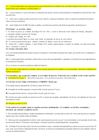 A-( ) é uma situação fática com carga potestativa,que em decorrência da relação sócio-econômica formada entre um bem e um sujeito,
produz efeitos que se refletem no mundo jurídico. X
B-( ) a posse exclusiva e a posse absoluta se confundemnum mesmo conceito,tendo pertinência à titularidade do poder de fato sobre
um único bem
C-( ) diz-se que a composse pode ser pro diviso ou pro indiviso, sendo que na primeira todos os sujeitos da comunhão têm poderes
sobre a coisa na sua inteireza
D-( ) pelo Código Civil de 2002 não mais se admite o constituto possessório como forma de aquisição e perda da posse
034) Examine as assertivas abaixo:
I – Ao tratar da posse, ao contrário do Código Civil de 1.916, o atual se afastou da teoria objetiva de Ihering, abraçando
a concepção subjetiva proposta do Savigny.
II – Vedado pelo Código de 1.916,
o constituto possessório figura no atual como forma de aquisição da posse de coisa imóvel.
III – O sucessor,queruniversal, quer singular, continua de direito a posse de seu antecessor.
IV – Pondo fim a célebre polêmica, o atual Código Civil acolheu expressamente a exceção de domínio em ação possessória.
(D) -( ) nenhuma é correta. X
18. Assinale a alternativa falsa:
(A) ( ) nas dívidas garantidas por penhor,anticrese ou hipoteca, o bem dado em garantia fica sujeito, por vínculo real, ao cumprimen to
da obrigação;
(B) ( ) o credor pignoratício tem direito, dentre outros,à posse da coisa empenhada e a apropriar-se dos frutos da coisa empenhada que
se encontrar em seu poder;
(C) ( ) os navios e as aeronaves podemser objeto de hipoteca;
(D) ( ) a lei não confere hipoteca co-herdeiro, mesmo que para garantia do seu quinhão ou torna da partilha, sobre imóvel adjudicado ao
herdeiro reponente. X
Certo fazendeiro, que era parceiro, comprou as reses objeto da parceria. No presente caso, a tradição recebe o nome específico
de (A) traditio brevi manu X (B) traditio longa manu (C) constituto prossessorio (D) traditio ficta
32. Com base no novo Código Civil brasileiro é CORRETO afirmar que:
I. Usucapião especial expropriatório de imóveis, prazo de 05 anos;
II. Usucapião de servidões aparentes,com justo título e boa fé, prazo de 15 anos;
III. Usucapião de bens móveis, com justo título e boa fé, prazo de 3 anos;
IV. Até dois anos após a entrada em vigor do novo CC, os prazos do usucapião extraordinário de 10 anos e do ordinário de 5 anos são
acrescidos de 3 anos;
(D) São falsos os itens II e IV.X
32. Em matéria de usucapião, julgue as seguintes assertivas, atribuindo-lhes (V) verdadeiro ou (F) falso, assinalando a
alternativa que contenha a seqüência correta:
I – Na usucapião especial urbana, o tempo de permanência ininterrupta e semoposição na área é de 5 anos,para que possa o ocupante
requerer que o juiz o declare titular do domínio;
II – Desde que não seja proprietário de imóvel rural, aquele que possua como sua,por 5 anos ininterruptos e sem oposição,área de terra
em zona rural inferior a 50 hectares,nela morando e tornando-a produtiva, poderá adquirir-lhe a propriedade;
III – O Código Civil prevê que, após 2 anos da sua entrada em vigor, a aquisição da propriedade por aquele que passara possuir,po r 10
anos,como seu um imóvel, independe de título e de boa fé, se nele houverestabelecido sua moradia habitual ou nele realizado obras ou
serviços de caráter produtivo;
 