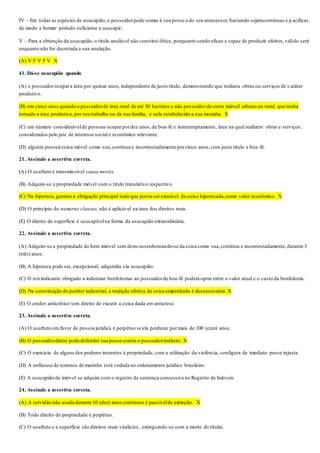 IV – Em todas as espécies de usucapião,o possuidorpode somar à sua posse a do seu antecessor,bastando sejamcontínuas e p acíficas,
de modo a formar período suficiente a usucapir;
V – Para a obtenção da usucapião,o título anulável não constitui óbice, porquanto sendo eficaz e capaz de produzir efeitos, válido será
enquanto não for decretada a sua anulação.
(A) V F V F V X
41. Dá-se usucapião quando
(A) o possuidorocupara área por quinze anos,independente de justo titulo, demonstrando que realizou obras ou serviços de c aráter
produtivo.
(B) em cinco anos quando o possuidorde área rural de até 50 hectares e não possuidorde outro imóvel urbano ou rural, que tenha
tornado a área produtiva, por seu trabalho ou de sua família, e nela estabelecido a sua moradia. X
(C) um número considerávelde pessoas ocuparpordez anos,de boa-fé e ininterruptamente, área na qual realizem obras e serviços,
considerados pelo juiz de interesse social e econômico relevante.
(D) alguém possuircoisa móvel como sua,continua e incontestadamente porcinco anos,com justo título e boa-fé.
21. Assinale a assertiva correta.
(A) O usufruto é transmissível causa mortis.
(B) Adquire-se a propriedade móvel com o título translativo respectivo.
(C) Na hipoteca, garante a obrigação principal tudo que possa serextraível da coisa hipotecada,como valor econômico. X
(D) O princípio do numerus clausus, não é aplicável na área dos direitos reais.
(E) O direito de superfície é usucapívelna forma da usucapião extraordinária.
22. Assinale a assertiva correta.
(A) Adquire-se a propriedade do bem imóvel sem dono assenhoreando-se da coisa como sua,contínua e incontestadamente,durante 3
(três) anos.
(B) A hipoteca pode ser, excepcional, adquirida via usucapião.
(C) O reivindicante obrigado a indenizar benfeitorias ao possuidorde boa-fé poderá optar entre o valor atual e o custo da benfeitoria.
(D) Na constituição do penhor industrial, a tradição efetiva da coisa empenhada é desnecessária. X
(E) O credor anticrético tem direito de excutir a coisa dada em anticrese.
23. Assinale a assertiva correta.
(A) O usufruto em favor de pessoa jurídica é perpétuo se ela perdurar por mais de 100 (cem) anos.
(B) O possuidordireto pode defender sua posse contra o possuidorindireto. X
(C) O exercício de alguns dos poderes inerentes à propriedade, com a utilização da violência, configura de imediato posse injusta.
(D) A enfiteuse de terrenos de marinha está vedada no ordenamento jurídico brasileiro.
(E) A usucapião de imóvel se adquire com o registro da sentença concessiva no Registro de Imóveis.
24. Assinale a assertiva correta.
(A) A servidão não usada durante 10 (dez) anos contínuos é passívelde extinção. X
(B) Todo direito de propriedade é perpétuo.
(C) O usufruto e a superfície são direitos reais vitalícios, extinguindo-se com a morte do titular.
 