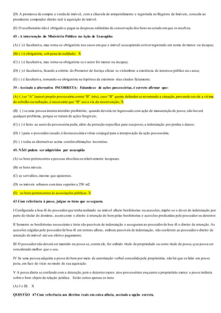 (D) A promessa de compra e venda de imóvel, com a cláusula de arrependimento e registrada no Registro de Imóveis, concede ao
promitente comprador direito real à aquisição do imóvel.
(E) O usufrutuário não é obrigado a pagar as despesas ordinárias de conservação dos bens no estado emque os receb eu.
45 - A intervenção do Ministério Público na Ação de Usucapião:
(A) ( ) é facultativa, mas torna-se obrigatória nos casos emque o imóvel usucapiendo estiverregistrado em nome de menor ou incapaz;
(B) ( ) é obrigatória, sob pena de nulidade; X
(C) ( ) é facultativa, mas torna-se obrigatória se o autor for menor ou incapaz;
(D) ( ) é facultativa, ficando a critério do Promotor de Justiça oficiar se vislumbrar a existência de interesse público na causa;
(E) ( ) é facultativa, tornando-se obrigatória na hipótese de existirem réus citados fictamente.
35 - Assinale a alternativa INCORRETA: Falando-se de ações possessórias, é correto afirmar que:
(A) ( ) se “A” (autor) propõe possessória contra “B” (réu), caso “B” queira defender se revertendo a situação,provando ser ele a vít ima
do esbulho ou turbação, é necessário que “B” use a via da reconvenção; X
(B) ( ) se uma pessoa intenta interdito proibitório, quando deveria ter ingressado com ação de manutenção de posse,não haverá
qualquer problema, porque se tratam de ações fungíveis;
(C) ( ) é lícito ao autorda possessória pedir, além da proteção específica para sua posse,a indenização por perdas e danos;
(D) ( ) para o possuidorcasado,é desnecessária a vênia conjugal para a interposição da ação possessória;
(E) ( ) todas as alternativas acima contêmafirmações incorretas.
45. NÃO podem ser adquiridos por usucapião
(A) os bens pertencentes a pessoas absoluta ou relativamente incapazes.
(B) os bens móveis.
(C) as servidões,mesmo que aparentes.
(D) os imóveis urbanos comárea superior a 250 m2.
(E)) os bens pertencentes às associações públicas. X
43 Com referência à posse, julgue os itens que se seguem.
I Configurada a boa-fé do possuidorque tenha realizado no imóvel alheio benfeitorias ou acessões,impõe-se o dever de indenização por
parte do titular do domínio, assimcomo o direito à retenção do bem pelas benfeitorias e acessões produzidas pelo possuidor ou detentor.
II Somente as benfeitorias necessárias e úteis são passíveis de indenização e asseguramao possuidorde boa-fé o direito de retenção. As
acessões erigidas pelo possuidorde boa-fé em terreno alheio, embora passíveis de indenização, não conferem ao possuidoro direito de
retenção do imóvel até seu efetivo pagamento.
III O possuidornão deverá ser mantido na posse se,contra ele, for exibido título de propriedade ou outro título de posse,q ue possa ser
considerado melhor que o seu.
IV Se uma pessoa adquiriu a posse do bem por meio de autorização verbal concedida pela proprietária, não há que se falar em posse
justa, em face do vício no modo de sua aquisição.
V A posse direta se confunde com a detenção,pois o detentorexerce atos possessórios enquanto o proprietário exerce a posse indireta
sobre o bem objeto da relação jurídica. Estão certos apenas os itens
(A) I e III. X
QUESTÃO 47 Com referência aos direitos reais em coisa alheia, assinale a opção correta.
 