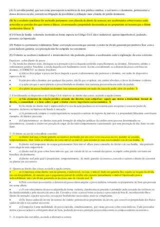 (A) A servidão predial, que tem como pressuposto a existência de dois prédios vizinhos, o serviente e o dominante, pertencentes a
donos diversos ou não, consiste na obrigação de possibilitar a utilização mais cômoda do prédio dominante.
(B) Se o usufruto simultâneo for instituído juntamente com cláusula de direito de acrescer, aos usufrutuários sobreviventes serão
acrescidas as parcelas dos que vierem a falecer, só retornando a propriedade desonerada ao nu-proprietário no instante que o último
usufrutuário falecer. X
(C) O bem de família voluntário instituído na forma exposta no Código Civil não é inalienável, apenas impenhorável, podendo,
portanto,ser hipotecado.
(D) Podem os contratantes validamente firmar convenção acessória que autorize o credor de dívida garantida por penhora ficar com a
coisa dada em garantia, se a prestação não for cumprida no vencimento.
(E) O direito ao usufruto é inalienável e intransmissível, não podendo,portanto,o usufrutuário ceder a exploração da coisa a terceiro.
Exercícios sobre direito de posse
1 - Na tutela dos direitos reais, distingue-se a proteção à posse daquela conferida especificamente ao domínio. Entretanto, admite o
ordenamento jurídico brasileiro a tutela daquela com fundamento neste.Assim, considerando-se a disputa da posse combase no
domínio, é CORRETO no direito brasileiro:
 a) não se deve julgar a posse em favor daquele a quem evidentemente não pertencer o domínio, em razão de dispositivo
expresso de lei.
 b) não provado o domínio por qualquer das partes, não há que se aplicar, em caráter absoluto,o favor do domínio evidente.
 c) a ação em que o autor pleiteia a posse fundada no domínio tem natureza possessória em razão do pedido.
 d) o pleito de posse fundado no domínio tem natureza petitória em razão da causa de pedir, além do pedido. X
2 -Considerando os dispositivos do Código Civil relativos ao direito das coisas,assinale a opção correta.
 a) São elementos da relação jurídica oriunda dos direitos reais subjetivos: aquele que detém a titularidade formal do
direito, a comunidade e o bem sobre o qual o titular exerce ingerência socioeconômica. X
 b) Ao titular do direito real é imprescindível o uso da ação pauliana ou revocatória para recuperar a coisa em poder de
terceiros, inclusive na hipótese de fraude à execução.
 c) A promessa de compra e venda registrada no respectivo cartório de registro de imóveis e a propriedade fiduciária constituem
exemplos de direitos pessoais.
 d) Caracterizam-se os direitos reais pela formação de relações jurídicas de crédito entre pessoas determinadas ou
determináveis, estando o credor em posição de exigir do devedorcomportamento caracterizado por uma prestação de dar, fazer ou não
fazer.
3 - O direito ao uso de coisa alheia constitui
 a) direito real que, a título gratuito ou oneroso,instituído por ato inter vivos oucausa mortis, permite ao usuário,
temporariamente, fruir todas as utilidades de coisa móvel ou imóvel, para atender às suas necessidades e às de sua família. X
 b) direito real temporário de ocupargratuitamente bem imóvel alheio para a moradia do titular e de sua família, não podendo
estes alugá-lo nem emprestá-lo.
 c) direito real de gozo sobre bens imóveis que, em virtude de lei ou vontade das partes,se impõe sobre prédio serviente em
benefício do dominante.
 d) direito real pelo qual o proprietário, temporariamente, de modo gratuito ou oneroso,concede a outrem o direito de construir
ou plantar em seu terreno.
4 - Quanto ao direito das coisas,assinale a opção correta.
 a) A hipoteca, como direito real de garantia, é indivisível, ou seja, o imóvel dado em garantia fica sujeito ao resgate da dívida
em sua integralidade, de maneira que o pagamento parcial do crédito não exonera parcialmente o imóvel hipotecado,pois a
indivisibilidade não é da dívida garantida ou da coisa, mas do vínculo real. X
 b) Pelo constituto possessório,o detentorda posse direta adquire a posse indireta, tornando-se proprietário do bem que possuía
em nome alheio.
 c) O convalescimento da posse adquirida de forma violenta, clandestina ou precária é permitido pela cessação da violência ou
da clandestinidade e pelo decurso de ano e dia. Cessado o vício, a posse torna-se justa e o possuidorde boa-fé, reconhecendo-lhe o
direito de retenção, seja por acessões,ou seja por benfeitorias necessárias,úteis ou voluptuárias.
 d) Os frutos caídos de árvore do terreno do vizinho pertencemao proprietário da árvore, que conserva a propriedade dos frutos
caídos devido a seu caráter acessório.
 e) Composse é uma modalidade de posse exercida, simultaneamente, por várias pessoas sobre coisa indivisa. Cada possuidor
detém a posse exclusiva sobre parte ideal do bem, podendo invocara proteção possessória contra os compossuidores ou terceiro s.
5 - A respeito das servidões,assinale a alternativa correta:
 