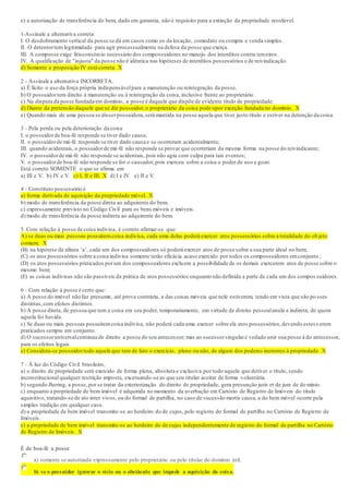 e) a autorização de transferência do bem, dado em garantia, não é requisito para a extinção da propriedade resolúvel.
1-Assinale a alternativa correta:
I. O desdobramento vertical da posse se dá em casos como os da locação, comodato ou compra e venda simples.
II. O detentortem legitimidade para agir processualmente na defesa da posse que exerça.
III. A composse exige litisconsórcio necessário dos compossuidores no manejo dos interditos contra terceiros.
IV. A qualificação de "injusta" da posse não é idêntica nas hipóteses de interditos possessórios e de reivindicação.
d) Somente a proposição IV está correta. X
2 - Assinale a alternativa INCORRETA.
a) É lícito o uso da força própria indispensávelpara a manutenção ou reintegração da posse.
b) O possuidortem direito à manutenção ou à reintegração da coisa, inclusive frente ao proprietário.
c) Na disputa da posse fundada em domínio, a posse é daquele que dispõe de evidente título de propriedade.
d) Diante da pretensão daquele que se diz possuidor,o proprietário da coisa pode opor exceção fundada no domínio. X
e) Quando mais de uma pessoa se disserpossuidora,será mantida na posse aquela que tiver justo título e estiver na detenção da coisa.
3 - Pela perda ou pela deterioração da coisa
I. o possuidorde boa-fé responde se tiver dado causa;
II. o possuidorde má-fé responde se tiver dado causa e se ocorreram acidentalmente;
III. quando acidentais, o possuidorde má-fé não responde se provar que ocorreriam da mesma forma na posse do reivindicante;
IV. o possuidorde má-fé não responde se acidentais, pois não agiu com culpa para tais eventos;
V. o possuidorde boa-fé não responde se for o causador,pois exerceu sobre a coisa o poder de uso e gozo.
Está correto SOMENTE o que se afirma em
a) III e V. b) IV e V. c) I, II e III. X d) I e IV. e) II e V.
4 - Constituto possessório é
a) forma derivada de aquisição da propriedade móvel. X
b) modo de transferência da posse direta ao adquirente do bem.
c) expressamente previsto no Código Civil para os bens móveis e imóveis.
d) modo de transferência da posse indireta ao adquirente do bem.
5. Com relação à posse de coisa indivisa, é correto afirmar-se que:
A) se duas ou mais pessoas possuíremcoisa indivisa, cada uma delas poderá exercer atos possessórios sobre a totalidade do ob jeto
comum; X
(B) na hipótese da alínea ‘a’, cada um dos compossuidores só poderá exercer atos de posse sobre a sua parte ideal no bem;
(C) os atos possessórios sobre a coisa indivisa somente terão eficácia acaso exercido por todos os compossuidores emconjunto ;
(D) os atos possessórios praticados porum dos compossuidores excluem a possibilidade de os demais exercerem atos de posse sobre o
mesmo bem;
(E) as coisas indivisas não são passíveis da prática de atos possessórios enquanto não definida a parte de cada um dos compos suidores.
6 - Com relação à posse é certo que:
a) A posse do imóvel não faz presumir, até prova contrária, a das coisas móveis que nele estiverem, tendo em vista que são po sses
distintas,com efeitos distintos.
b) A posse direta, de pessoa que tem a coisa em seu poder, temporariamente, em virtude de direito pessoalanula a indireta, de quem
aquela foi havida.
c) Se duas ou mais pessoas possuíremcoisa indivisa, não poderá cada uma exercer sobre ela atos possessórios,devendo estess erem
praticados sempre em conjunto.
d) O sucessoruniversalcontinua de direito a posse do seu antecessor; mas ao sucessorsingularé vedado unir sua posse à do antecessor,
para os efeitos legais.
e) Considera-se possuidortodo aquele que tem de fato o exercício, pleno ou não, de algum dos poderes inerentes à propriedade. X
7 - À luz do Código Civil brasileiro,
a) o direito de propriedade será exercido de forma plena, absoluta e exclusiva por todo aquele que detiver o título, sendo
inconstitucional qualquer restrição imposta, excetuando-se as que seu titular aceitar de forma voluntária.
b) segundo Jhering, a posse,por se tratar da exteriorização do direito de propriedade, gera presunção juris et de jure de do mínio.
c) enquanto a propriedade de bem imóvel é adquirida no momento da averbação em Cartório de Registro de Imóveis do título
aquisitivo, tratando-se de ato inter vivos, ou do formal de partilha, no caso de sucessão mortis causa, a do bem móvel ocorre pela
simples tradição em qualquer caso.
d) a propriedade de bem imóvel transmite-se ao herdeiro do de cujus, pelo registro do formal de partilha no Cartório de Registro de
Imóveis.
e) a propriedade de bem imóvel transmite-se ao herdeiro do de cujus independentemente de registro do formal de partilha no Cartório
de Registro de Imóveis. X
É de boa-fé a posse
a) somente se autorizada expressamente pelo proprietário ou pelo titular do domínio útil.
b) se o possuidor ignorar o vício ou o obstáculo que impede a aquisição da coisa.
 