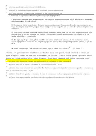 c) apenas quando o possuidorostentartítulo de domínio.
d) depois de decorrido prazo para aquisição da propriedade por usucapião ordinária.
e) se, entre presentes,for tolerada pelo proprietário ou pelo titular de domínio útil.
2- Considere as seguintes assertivas a respeito da aquisição da propriedade:
I. Aquele que, por quinze anos, sem interrupção, nem oposição, possuir como seu um imóvel, adquire-lhe a propriedade,
independentemente de título e boafé.
II. Considera-se aluvião os acréscimos formados, sucessiva e imperceptivelmente, por depósitos e aterros naturais ao
longo das margens das correntes, ou pelo desvio das águas destas, que pertencem aos donos dos terrenos marginais, sem
indenização.
III. Aquele que, não sendo proprietário de imóvel rural ou urbano, possua como sua, por cinco anos ininterruptos, sem
oposição, área de terra em zona rural não superior a cem hectares, tornando-a produtiva por seu trabalho ou de sua
família, adquirirlhe- á a propriedade.
IV. Em regra, aquele que semeia, planta ou edifica em terreno próprio com sementes, plantas ou materiais alheios,
adquire a propriedade destes; mas fica obrigado a pagar-lhes o valor, além de responder por perdas e danos, se agiu de
má-fé.
De acordo com o Código Civil brasileiro está correto o que se afirma APENAS em - d) I, II e IV. X
3- Castro Alves ajusta empréstimo em dinheiro a José Bonifácio e este, como garantia, vincula um imóvel ao contrato, em
regime de hipoteca. A dívida tem prazo certo de vencimento, em 30.12.2003. O imóvel dado em garantia é penhorado por Rui
Barbosa, em execução de título judicial. À vista do exposto e do que dispõe a legislação civil, indique a alternativa correta :
a) Castro Alves pode cobrar a dívida, independentemente do vencimento do prazo contratual. X
b) Castro Alves terá de esperaro vencimento de seu contrato para cobrar a dívida.
c) Castro Alves necessariamente terá que notificar Rui Barbosa de sua condição de credor hipotecário e aguardar o vencimento do
prazo de seu contrato para cobrar a dívida.
d) Castro Alves deverá aguardar o vencimento do prazo do contrato e, se não houverpagamento, poderá executar a hipoteca.
e) Castro Alves, para resguardar seus direitos, deverá opor embargos de terceiro contra Rui Barbosa.
 