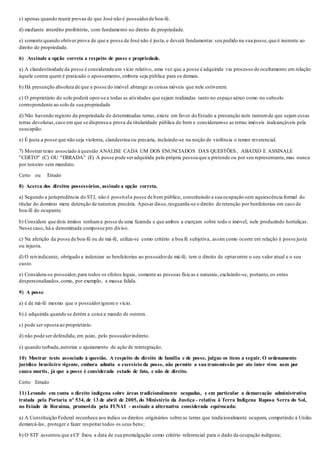 c) apenas quando reunir provas de que José não é possuidorde boa-fé.
d) mediante interdito proibitório, com fundamento no direito de propriedade.
e) somente quando obtiver prova de que a posse de José não é justa, e deverá fundamentar seu pedido na sua posse,que é inerente ao
direito de propriedade.
6) Assinale a opção correta a respeito de posse e propriedade.
a) A clandestinidade da posse é considerada um vício relativo, uma vez que a posse é adquirida via processo de ocultamento em relação
àquele contra quem é praticado o apossamento, embora seja pública para os demais.
b) Há presunção absoluta de que a posse do imóvel abrange as coisas móveis que nele estiverem.
c) O proprietário do solo poderá opor-se a todas as atividades que sejam realizadas tanto no espaço aéreo como no subsolo
correspondente ao solo de sua propriedade
d) Não havendo registro da propriedade de determinadas terras, existe em favor do Estado a presunção iuris tantumde que sejam essas
terras devolutas,caso em que se dispensa a prova da titularidade pública do bem e consideram-se as terras imóveis inalcançáveis pela
usucapião.
e) É justa a posse que não seja violenta, clandestina ou precária, incluindo-se na noção de violência o temor reverencial.
7) Mostrar texto associado à questão ANALISE CADA UM DOS ENUNCIADOS DAS QUESTÕES, ABAIXO E ASSINALE
"CERTO" (C) OU "ERRADA" (E) A posse pode ser adquirida pela própria pessoa que a pretende ou por seu representante,mas nunca
por terceiro sem mandato.
Certo ou Errado
8) Acerca dos direitos possessórios, assinale a opção correta.
a) Segundo a jurisprudência do STJ, não é possívela posse de bem público, constituindo a sua ocupação sem aquiescência formal do
titular do domínio mera detenção de natureza precária. Apesar disso,resguarda-se o direito de retenção por benfeitorias em caso de
boa-fé do ocupante.
b) Considere que dois irmãos tenhama posse de uma fazenda e que ambos a exerçam sobre todo o imóvel, nele produzindo hortaliças.
Nesse caso, há a denominada composse pro diviso.
c) Na aferição da posse de boa-fé ou de má-fé, utiliza-se como critério a boa fé subjetiva, assim como ocorre em relação à posse justa
ou injusta.
d) O reivindicante, obrigado a indenizar as benfeitorias ao possuidorde má-fé, tem o direito de optarentre o seu valor atual e o seu
custo.
e) Considera-se possuidor,para todos os efeitos legais, somente as pessoas físicas e naturais, excluindo-se, portanto,os entes
despersonalizados,como, por exemplo, a massa falida.
9) A posse
a) é de má-fé mesmo que o possuidorignore o vício.
b) é adquirida quando se detém a coisa a mando de outrem.
c) pode ser oposta ao proprietário.
d) não pode ser defendida, em juízo, pelo possuidorindireto.
e) quando turbada,autoriza o ajuizamento de ação de reintegração.
10) Mostrar texto associado à questão. A respeito do direito de família e de posse, julgue os itens a seguir. O ordenamento
jurídico brasileiro vigente, embora admita o exercício da posse, não permite a sua transmissão por ato inter vivos nem por
causa mortis, já que a posse é considerada estado de fato, e não de direito.
Certo Errado
11) Levando em conta o direito indígena sobre áreas tradicionalmente ocupadas, e em particular a demarcação administrativa
tratada pela Portaria n° 534, de 13 de abril de 2005, do Ministério da Justiça - relativa à Terra Indígena Raposa Serra do Sol,
no Estado de Roraima, promovida pela FUNAI - assinale a alternativa considerada equivocada:
a) A Constituição Federal reconhece aos índios os direitos originários sobre as terras que tradicionalmente ocupam, competindo à União
demarcá-las, proteger e fazer respeitar todos os seus bens;
b) O STF assentou que a CF fixou a data de sua promulgação como critério referencial para o dado da ocupação indígena;
 