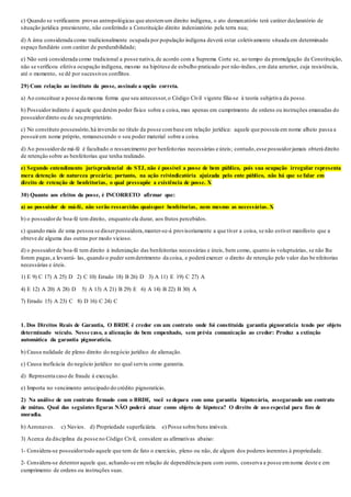 c) Quando se verificarem provas antropológicas que atestemum direito indígena, o ato demarcatório terá caráter declaratório de
situação jurídica preexistente, não conferindo a Constituição direito indenizatório pela terra nua;
d) A área considerada como tradicionalmente ocupada por população indígena deverá estar coletivamente situada em determinado
espaço fundiário com caráter de perdurabilidade;
e) Não será considerada como tradicional a posse nativa,de acordo com a Suprema Corte se, ao tempo da promulgação da Constituição,
não se verificou efetiva ocupação indígena, mesmo na hipótese de esbulho praticado por não-índios, em data anterior, cuja resistência,
até o momento, se dê por sucessivos conflitos.
29) Com relação ao instituto da posse, assinale a opção correta.
a) Ao conceituar a posse da mesma forma que seu antecessor,o Código Civil vigente filia-se à teoria subjetiva da posse.
b) Possuidorindireto é aquele que detém poder físico sobre a coisa, mas apenas em cumprimento de ordens ou instruções emanadas do
possuidordireto ou de seu proprietário.
c) No constituto possessório,há inversão no título da posse combase em relação jurídica: aquele que possuía em nome alheio passa a
possuirem nome próprio, remanescendo o seu poder material sobre a coisa.
d) Ao possuidorde má-fé é facultado o ressarcimento por benfeitorias necessárias e úteis; contudo,esse possuidorjamais obterá direito
de retenção sobre as benfeitorias que tenha realizado.
e) Segundo entendimento jurisprudencial do STJ, não é possível a posse de bem público, pois sua ocupação irregular representa
mera detenção de natureza precária; portanto, na ação reivindicatória ajuizada pelo ente público, não há que se falar em
direito de retenção de benfeitorias, o qual pressupõe a existência de posse. X
30) Quanto aos efeitos da posse, é INCORRETO afirmar que:
a) ao possuidor de má-fé, não serão ressarcidas quaisquer benfeitorias, nem mesmo as necessárias. X
b) o possuidorde boa-fé tem direito, enquanto ela durar, aos frutos percebidos.
c) quando mais de uma pessoa se disserpossuidora,manter-se-á provisoriamente a que tiver a coisa, se não estiver manifesto que a
obteve de alguma das outras por modo vicioso.
d) o possuidorde boa-fé tem direito à indenização das benfeitorias necessárias e úteis, bem como, quanto às voluptuárias, se não lhe
forem pagas,a levantá- las, quando o puder semdetrimento da coisa, e poderá exercer o direito de retenção pelo valor das be nfeitorias
necessárias e úteis.
1) E 9) C 17) A 25) D 2) C 10) Errado 18) B 26) D 3) A 11) E 19) C 27) A
4) E 12) A 20) A 28) D 5) A 13) A 21) B 29) E 6) A 14) B 22) B 30) A
7) Errado 15) A 23) C 8) D 16) C 24) C
1. Dos Direitos Reais de Garantia, O BRDE é credor em um contrato onde foi constituída garantia pignoratícia tendo por objeto
determinado veículo. Nesse caso, a alienação do bem empenhado, sem prévia comunicação ao credor: Produz a extinção
automática da garantia pignoratícia.
b) Causa nulidade de pleno direito do negócio jurídico de alienação.
c) Causa ineficácia do negócio jurídico no qual serviu como garantia.
d) Representa caso de fraude à execução.
e) Importa no vencimento antecipado do crédito pignoratício.
2) Na análise de um contrato firmado com o BRDE, você se depara com uma garantia hipotecária, assegurando um contrato
de mútuo. Qual das seguintes figuras NÃO poderá atuar como objeto de hipoteca? O direito de uso especial para fins de
moradia.
b) Aeronaves. c) Navios. d) Propriedade superficiária. e) Posse sobre bens imóveis.
3) Acerca da disciplina da posse no Código Civil, considere as afirmativas abaixo:
1- Considera-se possuidortodo aquele que tem de fato o exercício, pleno ou não, de algum dos poderes inerentes à propriedade.
2- Considera-se detentoraquele que, achando-se em relação de dependência para com outro, conserva a posse emnome deste e em
cumprimento de ordens ou instruções suas.
 