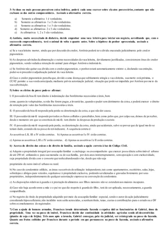 3- Se duas ou mais pessoas possuírem coisa indivisa, poderá cada uma exercer sobre ela atos possessórios,contanto que não
excluam os dos outros compossuidores. Assinale a alternativa correta.
a) Somente a afirmativa 1 é verdadeira.
b) Somente as afirmativas 1 e 2 são verdadeiras.
c) Somente as afirmativas 1 e 3 são verdadeiras.
d) Somente as afirmativas 2 e 3 são verdadeiras.
e) As afirmativas 1, 2 e 3 são verdadeiras.
4) Antônio, muito necessitado de dinheiro, decide empenhar uma vaca leiteira para iniciar um negócio, acreditando que, com o
sucessodo empreendimento, terá o animal de volta o quanto antes. Sobre a hipótese de penhor apresentada, assinale a
afirmativa correta.
a) Se a vaca leiteira morrer, ainda que por descuido do credor, Antônio poderá ter a dívida executada judicialmente pelo cred or
pignoratício.
b) As despesas advindasda alimentação e outras necessidades da vaca leiteira, devidamente justificadas, consistemem ônus do credor
pignoratício, sendo vedada a retenção do animal para obrigar Antônio a indenizá-lo.
c) Se Antônio não quitar sua dívida com o credor pignoratício, o penhorestará automaticamente extinto e, declarada sua extinção,
poder-se-á proceder à adjudicação judicial da vaca leiteira.
d) Caso o credor pignoratício perceba que, devido a uma doença que subitamente atingiu a vaca leiteira, sua morte está próxima, o
CC/02 permite a sua venda antecipada, mediante prévia autorização judicial, situação que pode ser impedida por Antônio por me io da
sua substituição.
5) Sobre os efeitos da posse pode-se afirmar:
I. O possuidorde boa-fé tem direito à indenização das benfeitorias necessárias e úteis, bem
como, quanto às voluptuárias, se não lhe forem pagas,a levantá-las, quando o puder sem detrimento da coisa, e poderá exercer o direito
de retenção pelo valor das benfeitorias necessárias e úteis.
II. O possuidorde boa-fé responde pela perda ou deterioração da coisa, a que não der causa.
III. O possuidorde má-fé responde portodos os frutos colhidos e percebidos,bem como pelos que, por culpa sua, deixou de pe rceber,
desde o momento em que se constituiu de má­fé; tem direito às despesas da produção e custeio.
IV. O possuidorde má-fé responde pela perda, ou deterioração da coisa, ainda que acidentais, salvo se provar que de igual mo do se
teriam dado, estando ela na posse do reivindicante. A sequência correta é:
As assertivas I, II, III e IV estão corretas. b) Apenas as assertivas I e IV estão corretas.
c) Apenas as assertivas I, III e IV estão corretas. d) Apenas as assertivas I e II estão corretas.
6) Acerca do direito das coisas e do direito de família, assinale a opção correta à luz do Código Civil.
a) Adquire a propriedade integral por usucapião familiar o excônjuge ou ex-companheiro que exercer posse direta sobre imóvel urbano
de até 250 m², utilizando-o para sua moradia ou de sua família, por dois anos ininterruptamente, semoposição e com exclusividade,
cuja propriedade divida com o consorte que tenha abandonado o lar, desde que não seja
proprietário de outro imóvel urbano ou rural.
b) No caso de condomínio edilício, as áreas suscetíveis de utilização independente,tais como apartamentos, escritórios, salas,lojas,
sobrelojas e abrigos para veículos, sujeitam-se à propriedade exclusiva, podendo seralienadas e gravadas livremente por seus
proprietários, independentemente de qualquer autorização expressa na convenção de condomínio.
c) As disposições relativas à guarda e à prestação de alimentos aos filhos menores não se estendemaos maiores incapazes.
d) Caso não haja acordo entre a mãe e o pai no que diz respeito à guarda do filho, terá de ser aplicada, necessariamente, a guarda
compartilhada.
e) No registro do título de propriedade adquirido por meio da usucapião familiar especial, sendo o autor da ação judicialmente
considerado hipossuficiente,não incidirão nem serão acrescidas, a nenhumtítulo, taxas, custas e contribuições para o estado ou o DF
sobre os emolumentos do registrador.
7) Com a ajuda de homens armados, Francisco invade determinada fazenda e expulsa dali os funcionários de Gabriel, dono da
propriedade. Uma vez na posse do imóvel, Francisco decide dar continuidade às atividades agrícolas sendo ali desenvolvidas
(plantio de soja e de feijão). Três anos após a invasão, Gabriel consegue, pela via judicial, ser reintegrado na posse da fazenda.
Quanto aos frutos colhidos por Francisco durante o período em que permaneceu na posse da fazenda, assinale a afirmativa
correta.
 