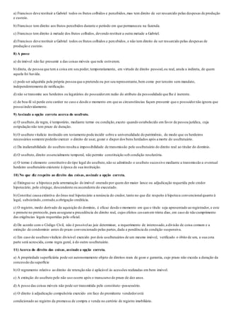 a) Francisco deve restituir a Gabriel todos os frutos colhidos e percebidos,mas tem direito de ser ressarcido pelas despesas de produção
e custeio.
b) Francisco tem direito aos frutos percebidos durante o período em que permaneceu na fazenda.
c) Francisco tem direito à metade dos frutos colhidos, devendo restituir a outra metade a Gabriel.
d) Francisco deve restituir a Gabriel todos os frutos colhidos e percebidos, e não tem direito de ser ressarcido pelas despesas de
produção e custeio.
8) A posse
a) do imóvel não faz presumir a das coisas móveis que nele estiverem.
b) direta, de pessoa que tem a coisa em seu poder, temporariamente, em virtude de direito pessoal,ou real, anula a indireta, de quem
aquela foi havida.
c) pode ser adquirida pela própria pessoa que a pretende ou por seu representante,bem como por terceiro sem mandato,
independentemente de ratificação.
d) não se transmite aos herdeiros ou legatários do possuidorem razão do atributo da pessoalidade que lhe é inerente.
e) de boa-fé só perde este caráter no caso e desde o momento em que as circunstâncias façam presumir que o possuidornão ignora que
possuiindevidamente.
9) Assinale a opção correta acerca do usufruto.
a) O usufruto,de regra, é temporário, mediante termo ou condição,exceto quando estabelecido em favor de pessoa jurídica, cuja
estipulação não tem prazo de duração.
b) O usufruto vitalício instituído em testamento pode incidir sobre a universalidade do patrimônio, de modo que os herdeiros
necessários somente poderão exercer o direito de usar, gozar e dispor dos bens herdados após a morte do usufrutuário.
c) Da inalienabilidade do usufruto resulta a impossibilidade de transmissão pelo usufrutuário do direito real ao titular do domínio.
d) O usufruto, direito essencialmente temporal, não permite constituição sob condição resolutória.
e) O termo é elemento constitutivo do tipo legal do usufruto,não se admitindo o usufruto sucessivo mediante a transmissão a eventual
herdeiro usufrutuário existente à época de sua instituição.
10) No que diz respeito ao direito das coisas, assinale a opção correta.
a) Extingue-se a hipoteca pela arrematação do imóvel onerado por quem der maior lance ou adjudicação requerida pelo credor
hipotecário, pelo cônjuge, descendente ou ascendente do executado.
b) Constitui causa extintiva do ônus real hipotecário a renúncia do credor, tanto no que diz respeito à hipoteca convencionalquanto à
legal, subsistindo, contudo,a obrigação creditícia.
c) O registro, modo derivado de aquisição do domínio, é eficaz desde o momento em que o título seja apresentado ao registrador, e este
o prenote no protocolo, para assegurara precedência do direito real, cujos efeitos cessamem trinta dias, em caso de não cumprimento
das exigências legais requeridas pelo oficial.
d) De acordo com o Código Civil, não é possívelao juiz determinar, a requerimento de interessado,a divisão de coisa comum e a
extinção de condomínio antes do prazo convencionado pelas partes,dada a pendência da condição suspensiva.
e) Em caso de usufruto vitalício divisível exercido por dois usufrutuários de um mesmo imóvel, verificado o óbito de um, a sua cota
parte será acrescida, como regra geral, à do outro usufrutuário.
11) Acerca do direito das coisas, assinale a opção correta.
a) A propriedade superficiária pode ser autonomamente objeto de direitos reais de gozo e garantia, cujo prazo não exceda a duração da
concessão da superfície
b) O regramento relativo ao direito de retenção não é aplicável às acessões realizadas em bem imóvel.
c) A extinção do usufruto pelo não uso ocorre após o transcurso do prazo de dez anos.
d) A posse das coisas móveis não pode ser transmitida pelo constituto–possessório.
e) O direito à adjudicação compulsória exercido em face do promitente vendedorestá
condicionado ao registro da promessa de compra e venda no cartório de registro imobiliário.
 