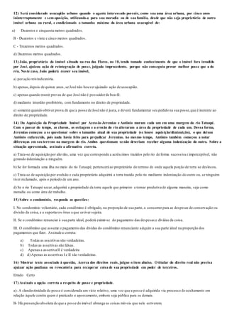 12) Será considerado usucapião urbano quando o agente interessado possuir, como sua uma área urbana, por cinco anos
ininterruptamente e sem oposição, utilizando-a para sua moradia ou de sua família, desde que não seja proprietário de outro
imóvel urbano ou rural, e condicionado o tamanho máximo da área urbana usucapível de:
a) Duzentos e cinquenta metros quadrados.
B - Duzentos e vinte e cinco metros quadrados.
C - Trezentos metros quadrados.
d) Duzentos metros quadrados.
13) João, proprietário do imóvel situado na rua das Flores, no 10, tendo tomado conhecimento de que o imóvel fora invadido
por José, ajuizou ação de reintegração de posse, julgada improcedente, porque não conseguiu provar melhor posse que a do
réu. Neste caso, João poderá reaver seu imóvel,
a) por ação reivindicatória.
b) apenas,depois de quinze anos, se José não houverajuizado ação de usucapião.
c) apenas quando reunir provas de que José não é possuidorde boa-fé.
d) mediante interdito proibitório, com fundamento no direito de propriedade.
e) somente quando obtiver prova de que a posse de José não é justa, e deverá fundamentar seu pedido na sua posse,que é inerente ao
direito de propriedade.
14) Da Aquisição da Propriedade Imóvel por Acessão Jeremias e Antônio moram cada um em uma margem do rio Tatuapé.
Com o passar do tempo, as chuvas, as estiagens e a erosão do rio alteraram a área da propriedade de cada um. Dessa forma,
Jeremias começou a se questionar sobre o tamanho atual de sua propriedade (se houve aquisição/diminuição), o que deixou
Antônio enfurecido, pois nada havia feito para prejudicar Jeremias. Ao mesmo tempo, Antônio também começou a notar
diferenças em seu terreno na margem do rio. Ambos questionam se não deveriam receber alguma indenização do outro. Sobre a
situação apresentada, assinale a afirmativa correta.
a) Trata-se de aquisição por aluvião, uma vez que corresponde a acréscimos trazidos pelo rio de forma sucessiva e imperceptível, não
gerando indenização a ninguém.
b) Se for formada uma ilha no meio do rio Tatuapé, pertencerá ao proprietário do terreno de onde aquela porção de terra se deslocou.
c) Trata-se de aquisição por avulsão e cada proprietário adquirirá a terra trazida pelo rio mediante indenização do outro ou, se ninguém
tiver reclamado, após o período de um ano.
d) Se o rio Tatuapé secar, adquirirá a propriedade da terra aquele que primeiro a tornar produtiva de alguma maneira, seja como
moradia ou como área de trabalho.
15) Sobre o condomínio, responda as questões:
I. No condomínio voluntário, cada condômino é obrigado, na proporção de sua parte, a concorrer para as despesas de conservação ou
divisão da coisa, e a suportaros ônus a que estiver sujeita.
II. Se o condômino renunciar à sua parte ideal, poderá eximir-se do pagamento das despesas e dívidas da coisa.
III. O condômino que assume o pagamento das dívidas do condômino renunciante adquire a sua parte ideal na proporção dos
pagamentos que fizer. Assinale a correta:
a) Todas as assertivas são verdadeiras.
b) Todas as assertivas são falsas.
c) Apenas a assertiva II é verdadeira
d) d) Apenas as assertivas I e II são verdadeiras.
16) Mostrar texto associado à questão, Acerca dos direitos reais, julgue o item abaixo. O titular do direito real não precisa
ajuizar ação pauliana ou revocatória para recuperar coisa de sua propriedade em poder de terceiros.
Errado Certo
17) Assinale a opção correta a respeito de posse e propriedade.
a)- A clandestinidade da posse é considerada um vício relativo, uma vez que a posse é adquirida via processo de ocultamento em
relação àquele contra quem é praticado o apossamento, embora seja pública para os demais.
B- Há presunção absoluta de que a posse do imóvel abrange as coisas móveis que nele estiverem.
 