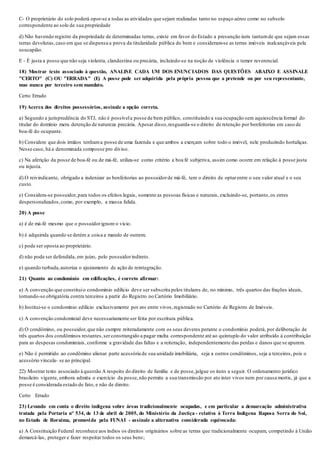 C- O proprietário do solo poderá opor-se a todas as atividades que sejam realizadas tanto no espaço aéreo como no subsolo
correspondente ao solo de sua propriedade
d) Não havendo registro da propriedade de determinadas terras, existe em favor do Estado a presunção iuris tantumde que sejam essas
terras devolutas,caso em que se dispensa a prova da titularidade pública do bem e consideram-se as terras imóveis inalcançáveis pela
usucapião.
E - É justa a posse que não seja violenta, clandestina ou precária, incluindo-se na noção de violência o temor reverencial.
18) Mostrar texto associado à questão, ANALISE CADA UM DOS ENUNCIADOS DAS QUESTÕES ABAIXO E ASSINALE
"CERTO" (C) OU "ERRADA" (E) A posse pode ser adquirida pela própria pessoa que a pretende ou por seu representante,
mas nunca por terceiro sem mandato.
Certo Errado
19) Acerca dos direitos possessórios, assinale a opção correta.
a) Segundo a jurisprudência do STJ, não é possívela posse de bem público, constituindo a sua ocupação sem aquiescência formal do
titular do domínio mera detenção de natureza precária. Apesar disso,resguarda-se o direito de retenção por benfeitorias em caso de
boa-fé do ocupante.
b) Considere que dois irmãos tenhama posse de uma fazenda e que ambos a exerçam sobre todo o imóvel, nele produzindo hortaliças.
Nesse caso, há a denominada composse pro diviso.
c) Na aferição da posse de boa-fé ou de má-fé, utiliza-se como critério a boa fé subjetiva, assim como ocorre em relação à posse justa
ou injusta.
d) O reivindicante, obrigado a indenizar as benfeitorias ao possuidorde má-fé, tem o direito de optarentre o seu valor atual e o seu
custo.
e) Considera-se possuidor,para todos os efeitos legais, somente as pessoas físicas e naturais, excluindo-se, portanto,os entes
despersonalizados,como, por exemplo, a massa falida.
20) A posse
a) é de má-fé mesmo que o possuidorignore o vício.
b) é adquirida quando se detém a coisa a mando de outrem.
c) pode ser oposta ao proprietário.
d) não pode ser defendida, em juízo, pelo possuidorindireto.
e) quando turbada,autoriza o ajuizamento de ação de reintegração.
21) Quanto ao condomínio em edificações, é correto afirmar:
a) A convenção que constituio condomínio edilício deve ser subscrita pelos titulares de, no mínimo, três quartos das frações ideais,
tornando-se obrigatória contra terceiros a partir do Registro no Cartório Imobiliário.
b) Institui-se o condomínio edilício exclusivamente por ato entre vivos,registrado no Cartório de Registro de Imóveis.
c) A convenção condominial deve necessariamente ser feita por escritura pública.
d) O condômino, ou possuidor,que não cumpre reiteradamente com os seus deveres perante o condomínio poderá, por deliberação de
três quartos dos condôminos restantes,ser constrangido a pagar multa correspondente até ao quíntuplo do valor atribuído à contribuição
para as despesas condominiais, conforme a gravidade das faltas e a reiteração, independentemente das perdas e danos que se apurem.
e) Não é permitido ao condômino alienar parte acessória de sua unidade imobiliária, seja a outros condôminos, seja a terceiros, pois o
acessório vincula- se ao principal.
22) Mostrar texto associado à questão A respeito do direito de família e de posse,julgue os itens a seguir. O ordenamento jurídico
brasileiro vigente, embora admita o exercício da posse,não permite a sua transmissão por ato inter vivos nem por causa mortis, já que a
posse é considerada estado de fato, e não de direito.
Certo Errado
23) Levando em conta o direito indígena sobre áreas tradicionalmente ocupadas, e em particular a demarcação administrativa
tratada pela Portaria n° 534, de 13 de abril de 2005, do Ministério da Justiça - relativa à Terra Indígena Raposa Serra do Sol,
no Estado de Roraima, promovida pela FUNAI - assinale a alternativa considerada equivocada:
a) A Constituição Federal reconhece aos índios os direitos originários sobre as terras que tradicionalmente ocupam, competindo à União
demarcá-las, proteger e fazer respeitar todos os seus bens;
 