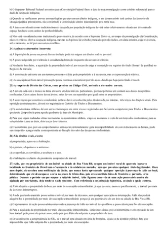 b) O Supremo Tribunal Federal assentou que a Constituição Federal fixou a data de sua promulgação como critério referencial para o
dado da ocupação indígena;
c) Quando se verificarem provas antropológicas que atestemum direito indígena, o ato demarcatório terá caráter declaratório de
situação jurídica preexistente, não conferindo a Constituição direito indenizatório pela terra nua;
d) A área considerada como tradicionalmente ocupada por população indígena deverá estar coletivamente situada em determinado
espaço fundiário com caráter de perdurabilidade;
e) Não será considerada como tradicional a posse nativa,de acordo com a Suprema Corte se, ao tempo da promulgação da Constituição,
não se verificou efetiva ocupação indígena, mesmo na hipótese de esbulho praticado por não-índios, em data anterior, cuja resistência,
até o momento, se dê por sucessivos conflitos.
24) Assinale a alternativa incorreta:
a) A bipartição da posse em posse direta e indireta pode ter origem em direito real ou pessoal
b) A posse adquirida por violência é considerada detenção enquanto não cessara violência;
c) No direito brasileiro, a aquisição da propriedade imóvel por sucessão exige a transcrição ou registro do título (formal de partilha) no
Registro de Imóveis;
d) A construção existente em um terreno presume-se feita pelo proprietário e à sua custa, mas esta presunção é relativa;
e) ) A usucapião de bem móvel pressupõe posse contínua e inconteste por três anos,desde que haja justo título e boa-fé.
25) A respeito do Direito das Coisas, como previsto no Código Civil, assinale a alternativa correta.
a) A árvore está com o tronco na linha divisória de dois imóveis particulares, por isso pertence em comum aos donos dos prédios
confinantes.Caso caiam frutos dessa árvore, estes devem ser repartidos por igual entre os proprietários.
b) A convenção que constitui o condomínio edilício deve sersubscrita pelos titulares de, no mínimo, três terços das frações ideais. Para
oposição contra terceiros, deverá ser registrada no Cartório de Títulos e Documentos.
c) Os condomínios edilícios devem serinstituídos por ato entre vivos e registrados em Serventia competente para Títulos e Documentos
que tenha competência para aquele quadrante da área do Município.
d) Para que sejam realizadas obras necessárias no condomínio edilício, exige-se ao menos o voto de um terço dos condôminos; para as
voluptuárias e para as úteis, dois terços dos votantes.
e) O condômino que, por seu comportamento antissocial, reiteradamente gera incompatibilidade de convivência com os demais, pode
ser compelido a pagar multa correspondente ao décuplo do valor das despesas condominiais.
26) São direitos reais, exceto:
a) propriedade, a posse e a habitação.
b) o penhor, a hipoteca e a anticrese.
c) a superfície, as servidões,o usufruto e o uso.
d) a habitação e o direito do promitente comprador do imóvel.
27) Aldo, que era proprietário de um imóvel na cidade de Boa Vista RR, ocupou um imóvel rural de quarenta hectares
localizado na fronteira do Brasil com a Venezuela e lá estabeleceu moradia, sem que possuísse qualquer título legitimador. Onze
anos depois, ele recebeu uma notificação da União, que nunca havia apresentado qualquer oposição à presença de Aldo no local,
determinando que ele desocupasse a área no prazo de trinta dias, pois esta constituía faixa de fronteira e, portanto, área
pública. Durante o período em que ocupou o referido imóvel, Aldo figurou como réu de uma ação possessória contra ele
ajuizada por um vizinho, dela tendo-se saído vencedor. Com referência a essasituação hipotética, assinale a opção correta.
a) Aldo adquiriu a propriedade do bem por meio de usucapião extraordinário, já que possuiu, mansa e pacificamente, o imóvel por mais
de dez anos ininterruptos.
b) Ainda que tenha exercido posse sobre o imóvel por mais de dez anos, semqualquer oposição ou interrupção, Aldo não poderá
adquirir-lhe a propriedade por meio de usucapião extraordinário porque já era proprietário de um lote na cidade de Boa Vista RR.
c) O ajuizamento de ação possessória contestando a presença de Aldo no imóvel desqualificou a posse deste para fins de usucapião.
d) Para a aquisição da propriedade por meio da usucapião extraordinária, seria necessária a posse ininterrupta e sem oposição de um
bem imóvel pelo prazo de quinze anos,razão por que Aldo não adquiriu a propriedade do bem.
e) De acordo com a jurisprudência do STJ, se o imóvel está situado em área de fronteira, cuida-se de domínio público, fato que
impossibilita que Aldo adquira-lhe a propriedade por meio da usucapião.
 