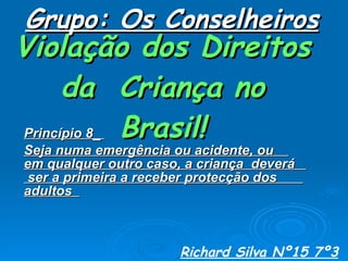 Violação dos Direitos da  Criança no Brasil! Princípio 8_  Seja numa emergência ou acidente, ou  em qualquer outro caso, a criança  deverá  ser a primeira a receber protecção dos  adultos  Grupo: Os Conselheiros Richard Silva Nº15 7º3 