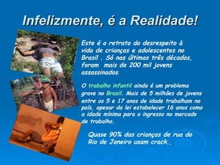 Infelizmente, é a Realidade! Este é o retrato do desrespeito à vida de crianças e adolescentes no Brasil . Só nas últimas três décadas, foram  mais de 200 mil jovens assassinados .  O  trabalho infantil  ainda é um problema grave no  Brasil . Mais de 5 milhões de jovens entre os 5 e 17 anos de idade trabalham no país, apesar da lei estabelecer 16 anos como a idade mínima para o ingresso no mercado de trabalho.   Quase 90% das crianças de rua do Rio de Janeiro usam crack.   