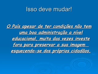 Isso deve mudar! O País apesar de ter condições não tem uma boa administração a nível educacional, muita das vezes investe fora para preservar a sua imagem  esquecendo-se dos próprios cidadãos. 