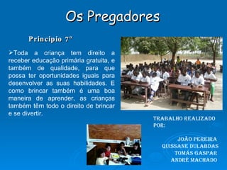 Os Pregadores Principio 7º Trabalho realizado por: João Pereira  Quissane Dulabdas Tomás Gaspar  André Machado  Toda a criança tem direito a receber educação primária gratuita, e também de qualidade, para que possa ter oportunidades iguais para desenvolver as suas habilidades. E como brincar também é uma boa maneira de aprender, as crianças também têm todo o direito de brincar e se divertir. 