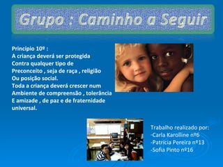 Trabalho realizado por: Carla Karolline nº6  -Patrícia Pereira nº13 -Sofia Pinto nº16 Princípio 10º :  A criança deverá ser protegida Contra qualquer tipo de  Preconceito , seja de raça , religião  Ou posição social. Toda a criança deverá crescer num  Ambiente de compreensão , tolerância E amizade , de paz e de fraternidade universal. 
