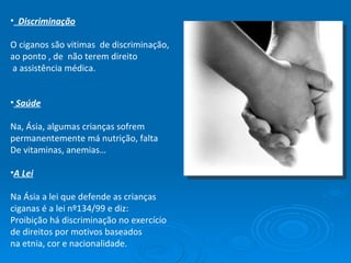 Discriminação O ciganos são vitimas  de discriminação, ao ponto , de  não terem direito a assistência médica. Saúde Na, Ásia, algumas crianças sofrem permanentemente má nutrição, falta  De vitaminas, anemias… A Lei Na Ásia a lei que defende as crianças ciganas é a lei nº134/99 e diz: Proibição há discriminação no exercício de direitos por motivos baseados na etnia, cor e nacionalidade. 