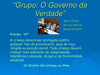 “ Grupo: O Governo da Verdade” Marco Veloso Marcos Almeida Miguel Eickhoff Princípio  10º A criança deverá ser protegida contra qualquer tipo de preconceito, seja de raça, religião ou posição social. Toda criança deverá crescer num ambiente de compreensão, tolerância e amizade, de paz e de fraternidade universal. Os Direitos das crianças na China 