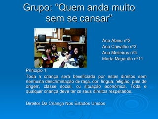 Grupo: “Quem anda muito sem se cansar” Ana Abreu nº2 Ana Carvalho nº3 Ana Medeiros nº4 Marta Maganão nº11 Princípio 1: Toda a criança será beneficiada por estes direitos sem nenhuma descriminação de raça, cor, língua, religião, país de origem, classe social, ou situação económica. Toda e qualquer criança deve ter os seus direitos respeitados. Direitos Da Criança Nos Estados Unidos 