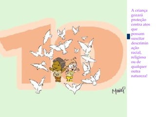 A criança gozará proteção contra atos que possam  suscitar descriminação racial,  religiosa ou de qualquer outra natureza! 