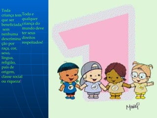 Toda criança tem que ser beneficiada,  sem nenhuma descriminação por raça, cor, sexo, língua,  religião,  país de origem, classe social ou riqueza ! Toda e qualquer criança do mundo deve ter seus direitos respeitados! 