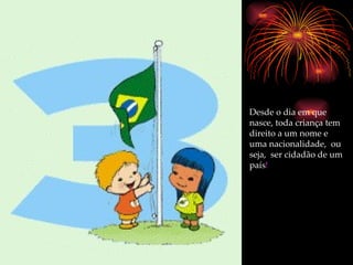 Desde o dia em que nasce, toda criança tem direito a um nome e uma nacionalidade,  ou seja,  ser cidadão de um país ! 