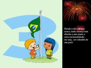Desde o dia em que nasce, toda criança tem direito a um nome e uma nacionalidade,  ou seja,  ser cidadão de um país ! 
