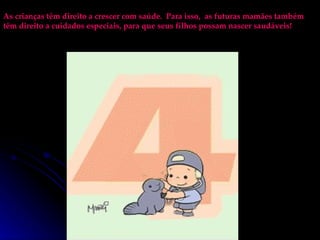 As crianças têm direito a crescer com saúde.  Para isso,  as futuras mamães também têm direito a cuidados especiais, para que seus filhos possam nascer saudáveis! 