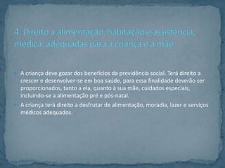  A criança deve gozar dos benefícios da previdência social. Terá direito a
  crescer e desenvolver-se em boa saúde, para essa finalidade deverão ser
  proporcionados, tanto a ela, quanto à sua mãe, cuidados especiais,
  incluindo-se a alimentação pré e pós-natal.
 A criança terá direito a desfrutar de alimentação, moradia, lazer e serviços
  médicos adequados.
 