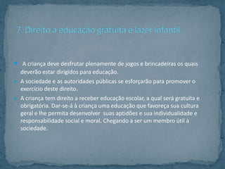  A criança deve desfrutar plenamente de jogos e brincadeiras os quais
  deverão estar dirigidos para educação.
 A sociedade e as autoridades públicas se esforçarão para promover o
  exercício deste direito.
 A criança tem direito a receber educação escolar, a qual será gratuita e
  obrigatória. Dar-se-á à criança uma educação que favoreça sua cultura
  geral e lhe permita desenvolver suas aptidões e sua individualidade e
  responsabilidade social e moral. Chegando a ser um membro útil à
  sociedade.
 