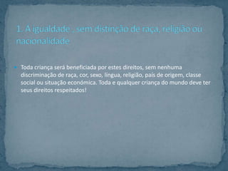  Toda criança será beneficiada por estes direitos, sem nenhuma
  discriminação de raça, cor, sexo, língua, religião, país de origem, classe
  social ou situação económica. Toda e qualquer criança do mundo deve ter
  seus direitos respeitados!
 
