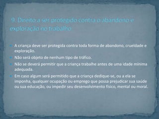  A criança deve ser protegida contra toda forma de abandono, crueldade e
  exploração.
 Não será objeto de nenhum tipo de tráfico.
 Não se deverá permitir que a criança trabalhe antes de uma idade mínima
  adequada.
 Em caso algum será permitido que a criança dedique-se, ou a ela se
  imponha, qualquer ocupação ou emprego que possa prejudicar sua saúde
  ou sua educação, ou impedir seu desenvolvimento físico, mental ou moral.
 