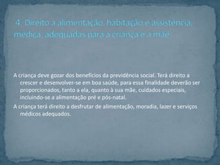 A criança deve gozar dos benefícios da previdência social. Terá direito a
   crescer e desenvolver-se em boa saúde, para essa finalidade deverão ser
   proporcionados, tanto a ela, quanto à sua mãe, cuidados especiais,
   incluindo-se a alimentação pré e pós-natal.
A criança terá direito a desfrutar de alimentação, moradia, lazer e serviços
   médicos adequados.
 
