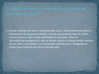 A criança necessita de amor e compreensão, para o desenvolvimento pleno e
   harmonioso de sua personalidade; sempre que possível, deverá crescer
   com o amparo e sob a responsabilidade de seus pais. Salvo as
   circunstâncias excepcionais, não se deverá separar a criança recém-nascida
   da sua mãe. A sociedade e as autoridades públicas tem a obrigação de
   cuidar especialmente do menor abandonado.
 