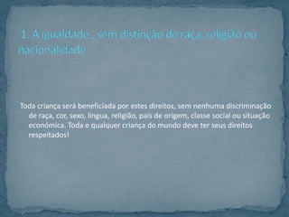 Toda criança será beneficiada por estes direitos, sem nenhuma discriminação
  de raça, cor, sexo, língua, religião, país de origem, classe social ou situação
  económica. Toda e qualquer criança do mundo deve ter seus direitos
  respeitados!
 