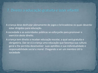 A criança deve desfrutar plenamente de jogos e brincadeiras os quais deverão
   estar dirigidos para educação.
A sociedade e as autoridades públicas se esforçarão para promover o
   exercício deste direito.
A criança tem direito a receber educação escolar, a qual será gratuita e
   obrigatória. Dar-se-á à criança uma educação que favoreça sua cultura
   geral e lhe permita desenvolver suas aptidões e sua individualidade e
   responsabilidade social e moral. Chegando a ser um membro útil à
   sociedade
 