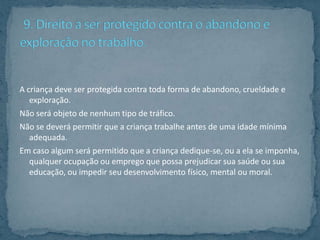A criança deve ser protegida contra toda forma de abandono, crueldade e
   exploração.
Não será objeto de nenhum tipo de tráfico.
Não se deverá permitir que a criança trabalhe antes de uma idade mínima
   adequada.
Em caso algum será permitido que a criança dedique-se, ou a ela se imponha,
   qualquer ocupação ou emprego que possa prejudicar sua saúde ou sua
   educação, ou impedir seu desenvolvimento físico, mental ou moral.
 