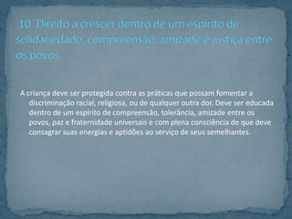 A criança deve ser protegida contra as práticas que possam fomentar a
   discriminação racial, religiosa, ou de qualquer outra dor. Deve ser educada
   dentro de um espírito de compreensão, tolerância, amizade entre os
   povos, paz e fraternidade universais e com plena consciência de que deve
   consagrar suas energias e aptidões ao serviço de seus semelhantes.
 