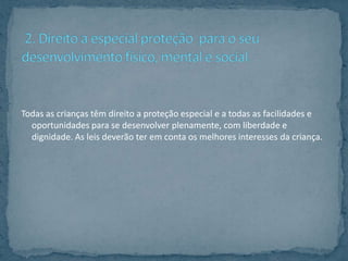 Todas as crianças têm direito a proteção especial e a todas as facilidades e
  oportunidades para se desenvolver plenamente, com liberdade e
  dignidade. As leis deverão ter em conta os melhores interesses da criança.
 