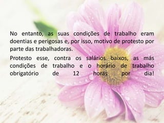 No entanto, as suas condições de trabalho eram
doentias e perigosas e, por isso, motivo de protesto por
parte das trabalhadoras.
Protesto esse, contra os salários baixos, as más
condições de trabalho e o horário de trabalho
obrigatório de 12 horas por dia!
 